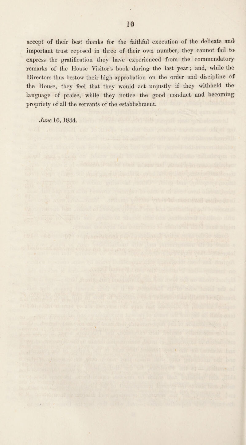 accept of their best thanks for the faithful execution of the delicate and important trust reposed in three of their own number, they cannot fail to express the gratification they have experienced from the commendatory remarks of the House Visitor’s book during the last year; and, while the Directors thus bestow their high approbation on the order and discipline of the House, they feel that they wTould act unjustly if they withheld the language of praise, while they notice the good conduct and becoming propriety of all the servants of the establishment. June 16,1834.