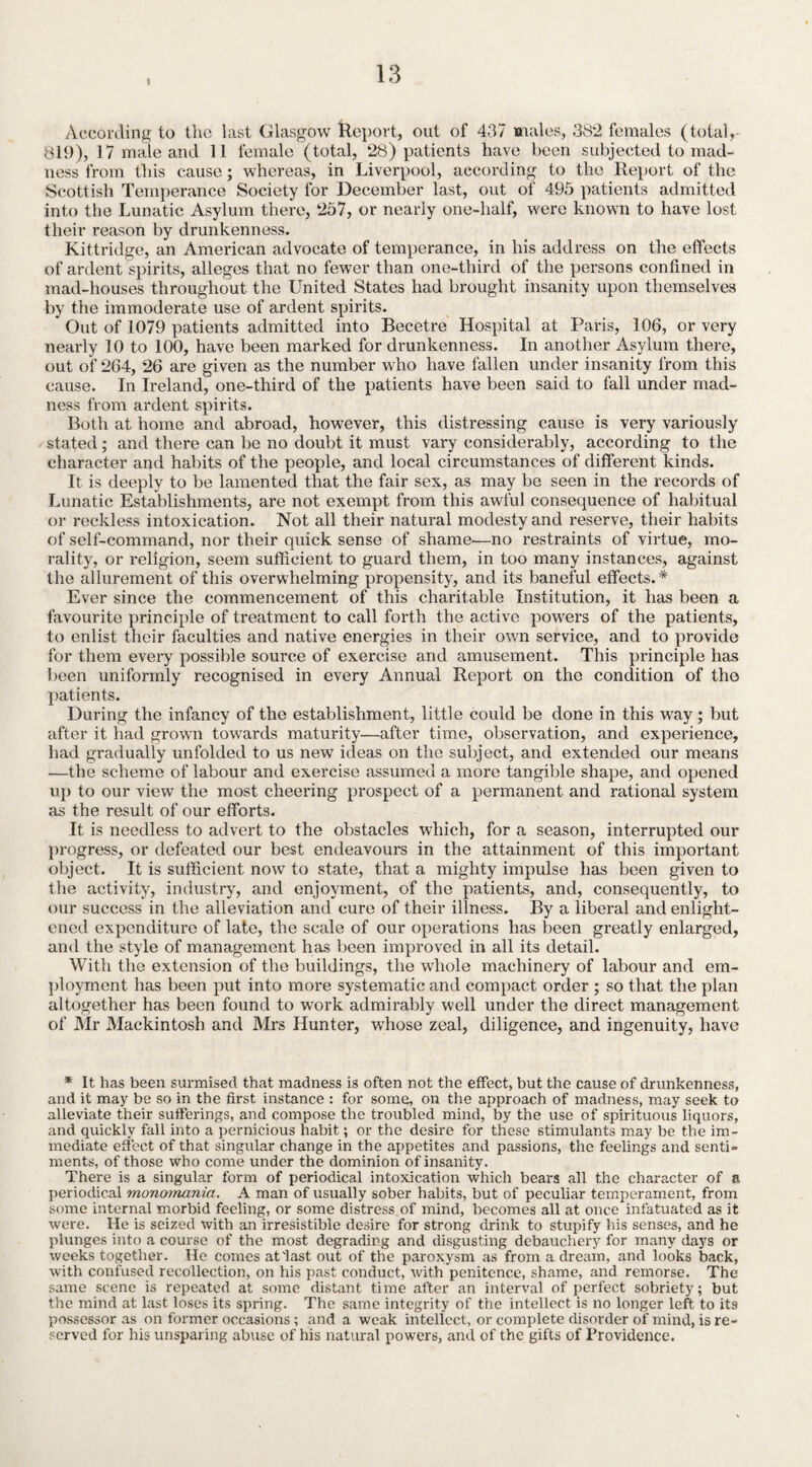 I According to the last Glasgow Report, out of 437 males, 38*2 females (total 819), 17 male and 11 female (total, 28) patients have been subjected to mad¬ ness from this cause; whereas, in Liverpool, according to the Report of the Scottish Temperance Society for December last, out of 495 patients admitted into the Lunatic Asylum there, 257, or nearly one-half, were known to have lost their reason by drunkenness. Kittridge, an American advocate of temperance, in his address on the effects of ardent spirits, alleges that no fewer than one-third of the persons confined in mad-houses throughout the United States had brought insanity upon themselves by the immoderate use of ardent spirits. * Out of 1079 patients admitted into Becetre Hospital at Paris, 106, or very nearly 10 to 100, have been marked for drunkenness. In another Asylum there, out of 264, 26 are given as the number who have fallen under insanity from this cause. In Ireland, one-third of the patients have been said to fall under mad¬ ness from ardent spirits. Both at home and abroad, however, this distressing cause is very variously stated ; and there can be no doubt it must vary considerably, according to the character and habits of the people, and local circumstances of different kinds. It is deeply to be lamented that the fair sex, as may be seen in the records of Lunatic Establishments, are not exempt from this awful consequence of habitual or reckless intoxication. Not all their natural modesty and reserve, their habits of self-command, nor their quick sense of shame—no restraints of virtue, mo¬ rality, or religion, seem sufficient to guard them, in too many instances, against the allurement of this overwhelming propensity, and its baneful effects. '* Ever since the commencement of this charitable Institution, it has been a favourite principle of treatment to call forth the active powers of the patients, to enlist their faculties and native energies in their own service, and to provide for them every possible source of exercise and amusement. This principle has been uniformly recognised in every Annual Report on the condition of the patients. During the infancy of the establishment, little could be done in this way ; but after it had grown towards maturity—after time, observation, and experience, had gradually unfolded to us new ideas on the subject, and extended our means ■—the scheme of labour and exercise assumed a more tangible shape, and opened up to our view the most cheering prospect of a permanent and rational system as the result of our efforts. It is needless to advert to the obstacles which, for a season, interrupted our progress, or defeated our best endeavours in the attainment of this important object. It is sufficient now to state, that a mighty impulse has been given to the activity, industry, and enjoyment, of the patients, and, consequently, to our success in the alleviation and cure of their illness. By a liberal and enlight¬ ened expenditure of late, the scale of our operations has been greatly enlarged, and the style of management has been improved in all its detail. With the extension of the buildings, the whole machinery of labour and em¬ ployment has been put into more systematic and compact order ; so that the plan altogether has been found to work admirably well under the direct management of Mr Mackintosh and Mrs Hunter, whose zeal, diligence, and ingenuity, have * It has been surmised that madness is often not the effect, but the cause of drunkenness, and it may be so in the first instance : for some, on the approach of madness, may seek to alleviate their sufferings, and compose the troubled mind, by the use of spirituous liquors, and quickly fall into a pernicious habit; or the desire for these stimulants may be the im¬ mediate effect of that singular change in the appetites and passions, the feelings and senti¬ ments, of those who come under the dominion of insanity. There is a singular form of periodical intoxication which bears all the character of a periodical monomania. A man of usually sober habits, but of peculiar temperament, from some internal morbid feeling, or some distress of mind, becomes all at once infatuated as it were. He is seized with an irresistible desire for strong drink to stupify his senses, and he plunges into a course of the most degrading and disgusting debauchery for many days or weeks together. He comes at'last out of the paroxysm as from a dream, and looks back, with confused recollection, on his past conduct, with penitence, shame, and remorse. The same scene is repeated at some distant time after an interval of perfect sobriety; but the mind at last loses its spring. The same integrity of the intellect is no longer left to its possessor as on former occasions ; and a weak intellect, or complete disorder of mind, is re¬ served for his unsparing abuse of his natural powers, and of the gifts of Providence.