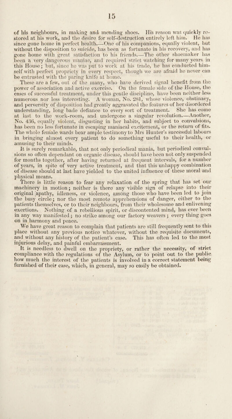 of his neighbours, in making and mending shoes. Ilis reason was quickly re¬ stored at his work, and the desire for self-destruction entirely left him. He has since gone home in perfect health.—One of his companions, equally violent, but without the disposition to suicide, has been as fortunate in his recovery, and has gone home with great satisfaction to his friends.—The other shoemaker has been a very dangerous maniac, and required strict watching for many years in this House; but, since he was put to work at his trade, he has conducted him¬ self with perfect propriety in every respect, though we are afraid he never can be entrusted with the paring knife at home. These are a few, out of the many, who have derived signal benefit from the power of association and active exercise. On the female side of the House, the cases of successful treatment, under this gentle discipline, have been neither less numerous nor less interesting. A woman, No. 281, whose violence, obstinacy, and perversity of disposition had greatly aggravated the features of her disordered understanding, long bade defiance to every sort of treatment. She has come at last to the work-room, and undergone a singular revolution.—Another, No. 436, equally violent, disgusting in her habits, and subject to convulsions, has been no less fortunate in escaping maniacal excitement, or the return of fits. The whole female wards bear ample testimony to Mrs Hunter’s successful labours in bringing almost every patient to do something useful to their health, or amusing to their minds. It is surely remarkable, that not only periodical mania, but periodical convul¬ sions so often dependant on organic disease, should have been not only suspended for months together, after having returned at frequent intervals, for a number of years, in spite of very active treatment, and that this unhappy combination of disease should at last have yielded to the united influence of these moral and physical means. There is little reason to fear any relaxation of the spring that has set our machinery in motion; neither is there any visible sign of relapse into their original apathy, idleness, or violence, among those who have been led to join the busy circle; nor the most remote apprehensions of danger, either to the patients themselves, or to their neighbours, from their wholesome and enlivening exertions. Nothing of a rebellious spirit, or discontented mind, has ever been in any way manifested; no strike among our factory weavers ; every thing goes on in harmony and peace. We have great reason to complain that patients are still frequently sent to this place without any previous notice whatever, without the requisite documents, and without any history of the patient’s case. This has often led to the most injurious delay, and painful embarrassment. It is needless to dwell on the propriety, or rather the necessity, of strict compliance with the regulations of the Asylum, or to point out to the public how much the interest of the patients is involved in a correct statement being furnished of their case, which, in general, may so easily be obtained.