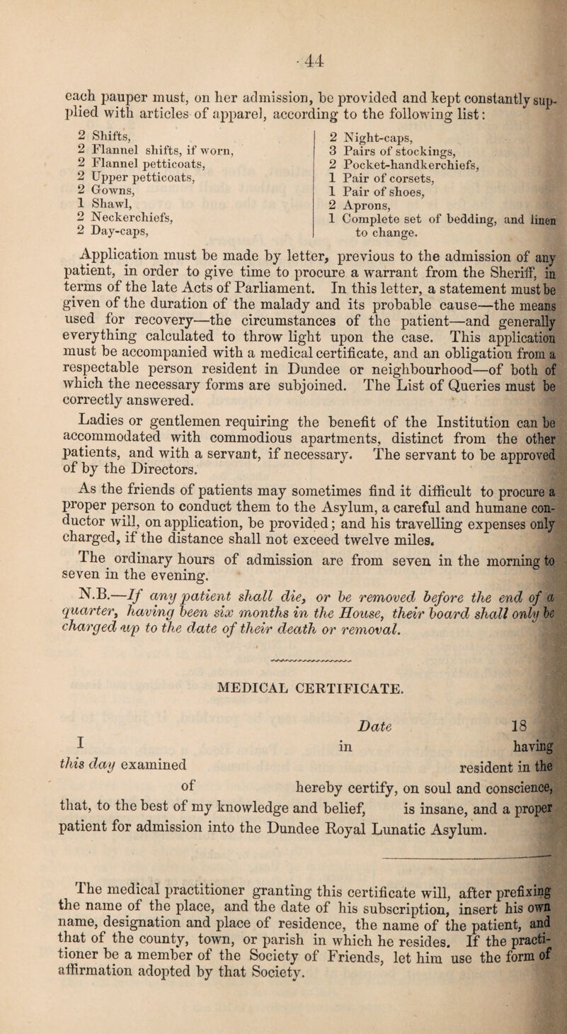 each pauper must, on her admission, be provided and kept constantly sup¬ plied with articles of apparel, according to the following list: 2 Shifts, 2 Flannel shifts, if worn, 2 Flannel petticoats, 2 Upper petticoats, 2 Gowns, 1 Shawl, 2 Neckerchiefs, 2 Day-caps, 2 Night-caps, 3 Pairs of stockings, 2 Pocket-handkerchiefs, 1 Pair of corsets, 1 Pair of shoes, 2 Aprons, 1 Complete set of bedding, and iinen to change. Application must be made by letter, previous to the admission of any patient, in order to give time to procure a warrant from the Sheriff, in terms of the late Acts of Parliament. In this letter, a statement must be given of the duration of the malady and its probable cause—the means used for recovery—the circumstances of the patient—and generally everything calculated to throw light upon the case. This application must be accompanied with a medical certificate, and an obligation from a respectable person resident in Dundee or neighbourhood—of both of which the necessary forms are subjoined. The List of Queries must be correctly answered. Ladies or gentlemen requiring the benefit of the Institution can be accommodated with commodious apartments, distinct from the other patients, and with a servant, if necessary. The servant to be approved of by the Directors. As the friends of patients may sometimes find it difficult to procure a proper person to conduct them to the Asylum, a careful and humane con¬ ductor will, on application, be provided; and his travelling expenses only charged, if the distance shall not exceed twelve miles. The. ordinary hours of admission are from seven in the morning to seven in the evening. N.B.—If any patient shall die, or be removed before the end of a quarter, having been six months in the House, their board shall only be charged <up to the date of their death or removal. MEDICAL CERTIFICATE. Date 18 1 in having this day examined resident in the of hereby certify, on soul and conscience, that, to the best of my knowledge and belief, is insane, and a proper patient for admission into the Dundee Royal Lunatic Asylum. The medical practitioner granting this certificate will, after prefixing the name of the place, and the date of his subscription, insert his own name, designation and place of residence, the name of the patient, and that of the county, town, or parish in which he resides. If the practi¬ tioner be a member of the Society of Friends, let him use the form of affirmation adopted by that Society.