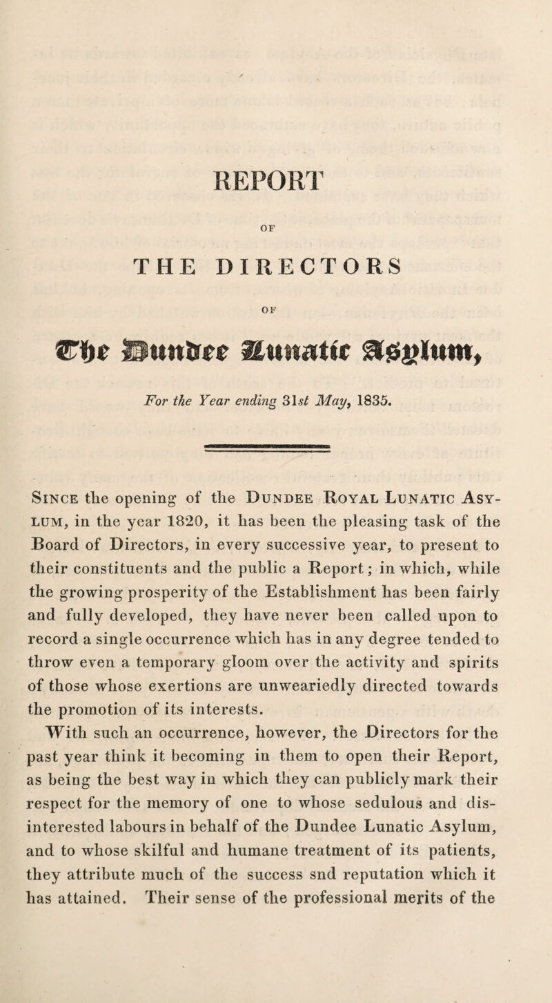 REPORT OF THE DIRECTORS OF Hutton Hunatic For the Year ending 31 st May, 1835. Since tlie opening of the Dundee Royal Lunatic Asy¬ lum, in the year 1820, it has been the pleasing task of the Board of Directors, in every successive year, to present to their constituents and the public a Report; in which, while the growing prosperity of the Establishment has been fairly and fully developed, they have never been called upon to record a single occurrence which has in any degree tended to throw even a temporary gloom over the activity and spirits of those whose exertions are unweariedly directed towards the promotion of its interests. With such an occurrence, however, the Directors for the past year think it becoming in them to open their Report, as being the best way in which they can publicly mark their respect for the memory of one to whose sedulous and dis¬ interested labours in behalf of the Dundee Lunatic Asylum, and to whose skilful and humane treatment of its patients, they attribute much of the success snd reputation which it has attained. Their sense of the professional merits of the