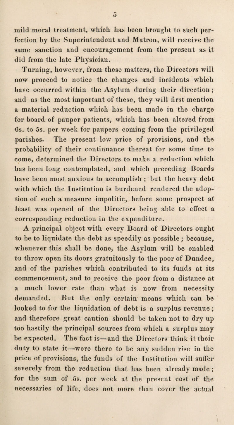 mild moral treatment, which has been brought to such per¬ fection by the Superintendent and Matron, will receive the same sanction and encouragement from the present as it did from the late Physician. Turning, however, from these matters, the Directors will now proceed to notice the changes and incidents which have occurred within the Asylum during their direction ; and as the most important of these, they will first mention a material reduction which has been made in the charge for board of pauper patients, which has been altered from 6s. to 5s. per week for paupers coming from the privileged parishes. The present low price of provisions, and the probability of their continuance thereat for some time to come, determined the Directors to make a reduction which has been long contemplated, and which preceding Boards have been most anxious to accomplish ; but the heavy debt with which the Institution is burdened rendered the adop¬ tion of such a measure impolitic, before some prospect at least was opened of the Directors being able to effect a corresponding reduction in the expenditure. A principal object with every Board of Directors ought to be to liquidate the debt as speedily as possible; because, whenever this shall be done, the Asylum will be enabled to throw open its doors gratuitously to the poor of Dundee, and of the parishes which contributed to its funds at its commencement, and to receive the poor from a distance at a much lower rate than what is now from necessity demanded. But the only certain means which can be looked to for the liquidation of debt is a surplus revenue ; and therefore great caution should be taken not to dry up too hastily the principal sources from which a surplus may be expected. The fact is—and the Directors think it their duty to state it—-were there to be any sudden rise in the price of provisions, the funds of the Institution will suffer severely from the reduction that has been already made ; for the sum of 5s. per week at the present cost of the necessaries of life, does not more than cover the actual