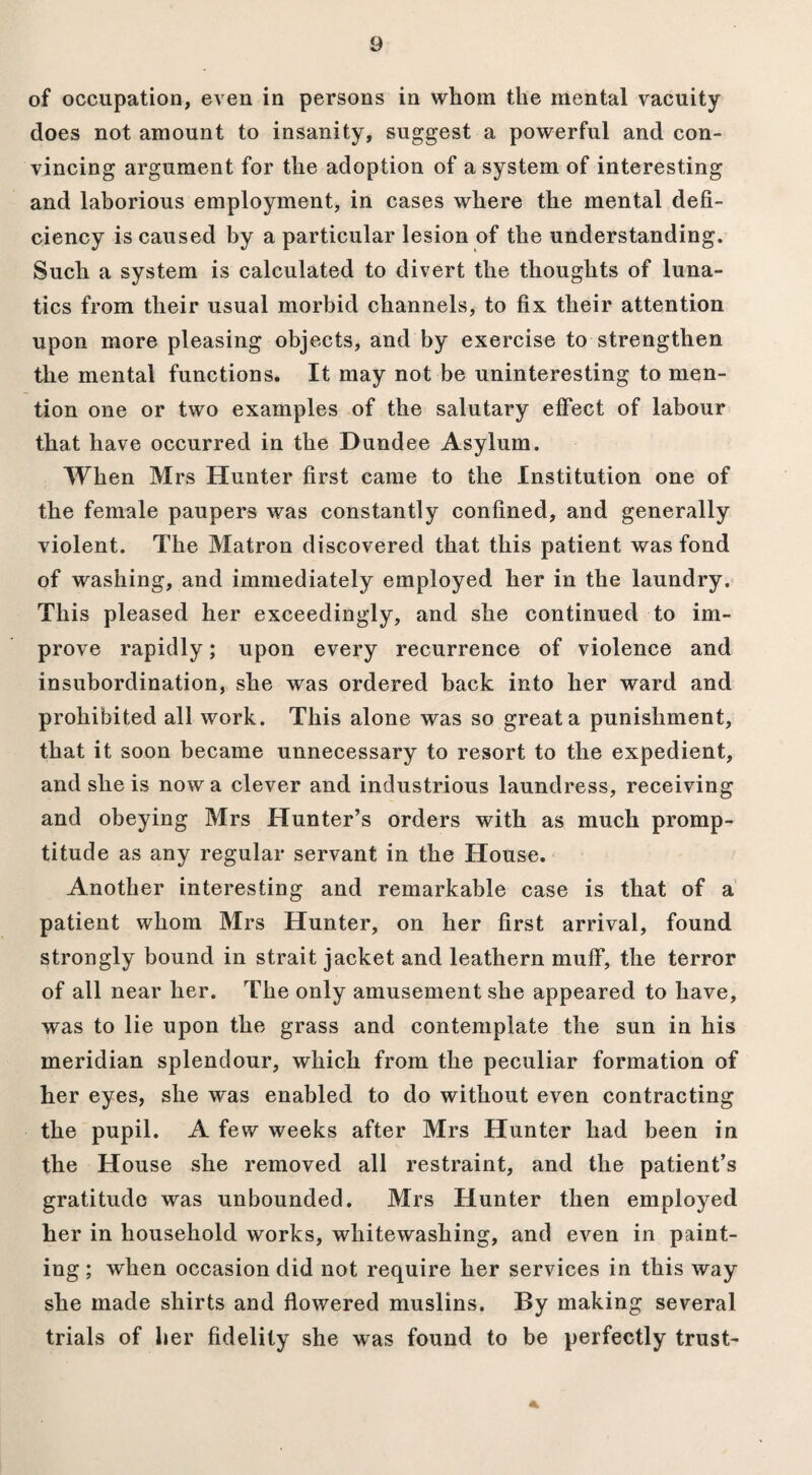 of occupation, even in persons in whom the mental vacuity does not amount to insanity, suggest a powerful and con¬ vincing argument for the adoption of a system of interesting and laborious employment, in cases where the mental defi¬ ciency is caused by a particular lesion of the understanding. Such a system is calculated to divert the thoughts of luna¬ tics from their usual morbid channels, to fix their attention upon more pleasing objects, and by exercise to strengthen the mental functions. It may not be uninteresting to men¬ tion one or two examples of the salutary effect of labour that have occurred in the Dundee Asylum. When Mrs Hunter first came to the Institution one of the female paupers was constantly confined, and generally violent. The Matron discovered that this patient was fond of washing, and immediately employed her in the laundry. This pleased her exceedingly, and she continued to im¬ prove rapidly; upon every recurrence of violence and insubordination, she was ordered back into her ward and prohibited all work. This alone was so great a punishment, that it soon became unnecessary to resort to the expedient, and she is now a clever and industrious laundress, receiving and obeying Mrs Hunter’s orders with as much promp¬ titude as any regular servant in the House. Another interesting and remarkable case is that of a patient whom Mrs Hunter, on her first arrival, found strongly bound in strait jacket and leathern muff, the terror of all near her. The only amusement she appeared to have, was to lie upon the grass and contemplate the sun in his meridian splendour, which from the peculiar formation of her eyes, she was enabled to do without even contracting the pupil. A few weeks after Mrs Hunter had been in the House she removed all restraint, and the patient’s gratitude was unbounded. Mrs Hunter then employed her in household works, whitewashing, and even in paint¬ ing ; when occasion did not require her services in this way she made shirts and flowered muslins. By making several trials of her fidelity she was found to be perfectly trust- 4k