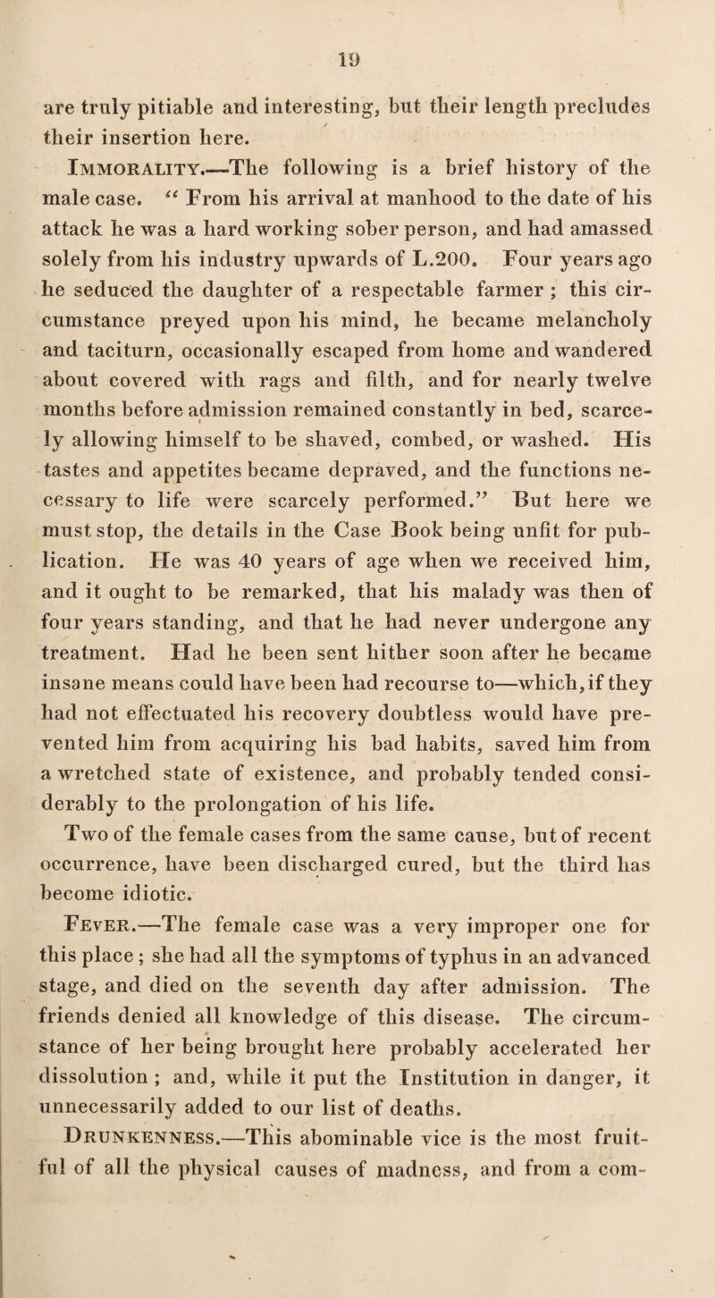 are truly pitiable and interesting, but their length precludes their insertion here. Immorality.—The following is a brief history of the male case. “ From his arrival at manhood to the date of his attack he was a hard working sober person, and had amassed solely from his industry upwards of L.200. Four years ago he seduced the daughter of a respectable farmer ; this cir¬ cumstance preyed upon his mind, he became melancholy and taciturn, occasionally escaped from home and wandered about covered with rags and filth, and for nearly twelve months before admission remained constantly in bed, scarce¬ ly allowing himself to be shaved, combed, or washed. His tastes and appetites became depraved, and the functions ne¬ cessary to life were scarcely performed.” But here we must stop, the details in the Case Book being unfit for pub¬ lication. He was 40 years of age when we received him, and it ought to be remarked, that his malady was then of four years standing, and that he had never undergone any treatment. Had he been sent hither soon after he became insane means could have been had recourse to—which, if they had not effectuated his recovery doubtless would have pre¬ vented him from acquiring his bad habits, saved him from a wretched state of existence, and probably tended consi¬ derably to the prolongation of his life. Two of the female cases from the same cause, hut of recent occurrence, have been discharged cured, but the third has become idiotic. Fever.—The female case was a very improper one for this place ; she had all the symptoms of typhus in an advanced stage, and died on the seventh day after admission. The friends denied all knowledge of this disease. The circum- ♦ stance of her being brought here probably accelerated her dissolution ; and, while it put the Institution in danger, it unnecessarily added to our list of deaths. Drunkenness.—This abominable vice is the most fruit¬ ful of all the physical causes of madness, and from a com-