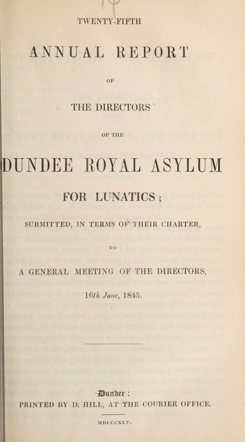 TWENTY-FIFTH ANNUAL REPORT OF THE DIRECTORS OF THE DUNDEE ROYAL ASYLUM FOR LUNATICS; SUBMITTED, IN TERMS OF THEIR CHARTER, TO A GENERAL MEETING OF THE DIRECTORS, 16th June, 1845. jOiuv&ee: PRINTED BY I). HILL, AT THE COURIER OFFICE. MDCCCXLV.