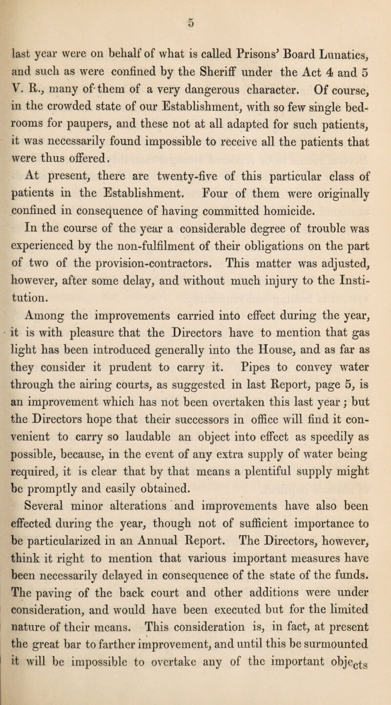 last year were on belialf of wliat is called Prisons' Board Lunatics, and such as were confined by the Sheriff under the Act 4 and 5 V. R., many of-them of a very dangerous character. Of course, in the crowded state of our Establishment, with so few single bed¬ rooms for paupers, and these not at all adapted for such patients, it was necessarily found impossible to receive all the patients that were thus offered. At present, there are twenty-five of this particular class of patients in the Establishment. Four of them were originally confined in consequence of having committed homicide. In the course of the year a considerable degree of trouble was experienced by the non-fulfilment of their obligations on the part of two of the provision-contractors. This matter was adjusted, however, after some delay, and without much injury to the Insti¬ tution. Among the improvements carried into effect during the year, it is with pleasure that the Directors have to mention that gas light has been introduced generally into the House, and as far as they consider it prudent to carry it. Pipes to convey water through the airing courts, as suggested in last Report, page 5, is an improvement which has not been overtaken this last year; but the Directors hope that their successors in office will find it con¬ venient to carry so laudable an object into effect as speedily as possible, because, in the event of any extra supply of water being required, it is clear that by that means a plentiful supply might be promptly and easily obtained. Several minor alterations and improvements have also been effected during the year, though not of sufficient importance to be particularized in an Annual Report. The Directors, however, think it right to mention that various important measures have been necessarily delayed in consequence of the state of the funds. The paving of the back court and other additions were under consideration, and would have been executed but for the limited nature of their means. This consideration is, in fact, at present the great bar to farther improvement, and until this be surmounted it will be impossible to overtake any of the important objec£s