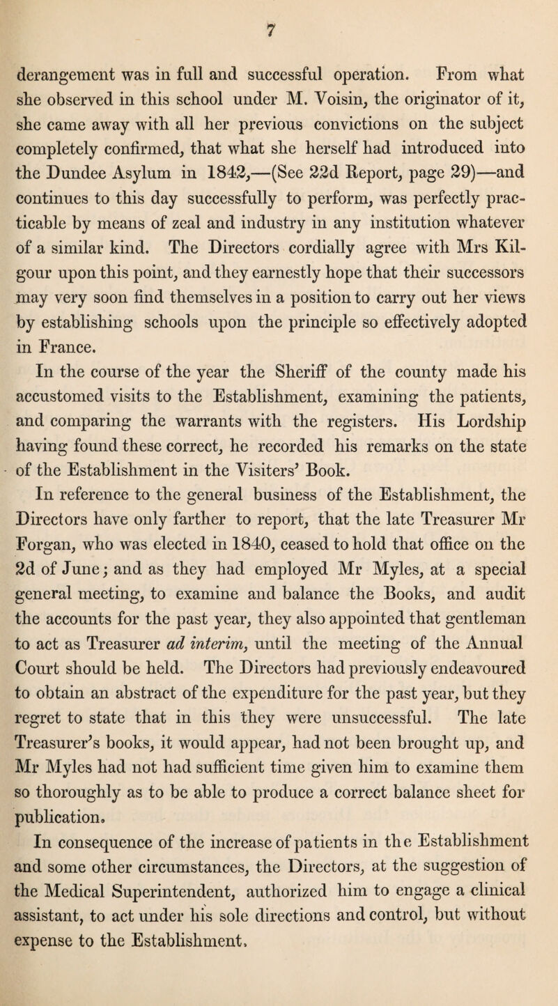 derangement was in full and successful operation. From wliat slie observed in this school under M. Voisin, the originator of it, she came away with all her previous convictions on the subject completely confirmed, that what she herself had introduced into the Dundee Asylum in 1842,—(See 22d Report, page 29)—and continues to this day successfully to perform, was perfectly prac¬ ticable by means of zeal and industry in any institution whatever of a similar kind. The Directors cordially agree with Mrs Kil- gour upon this point, and they earnestly hope that their successors may very soon find themselves in a position to carry out her views by establishing schools upon the principle so effectively adopted in France. In the course of the year the Sheriff of the county made his accustomed visits to the Establishment, examining the patients, and comparing the warrants with the registers. His Lordship having found these correct, he recorded his remarks on the state of the Establishment in the Visiters5 Book. In reference to the general business of the Establishment, the Directors have only farther to report, that the late Treasurer Mr Forgan, who was elected in 1840, ceased to hold that office on the 2d of June; and as they had employed Mr Myles, at a special general meeting, to examine and balance the Books, and audit the accounts for the past year, they also appointed that gentleman to act as Treasurer ad interim, until the meeting of the Annual Court should be held. The Directors had previously endeavoured to obtain an abstract of the expenditure for the past year, but they regret to state that in this they were unsuccessful. The late Treasurers books, it would appear, had not been brought up, and Mr Myles had not had sufficient time given him to examine them so thoroughly as to be able to produce a correct balance sheet for publication. In consequence of the increase of patients in the Establishment and some other circumstances, the Directors, at the suggestion of the Medical Superintendent, authorized him to engage a clinical assistant, to act under his sole directions and control, but without expense to the Establishment,