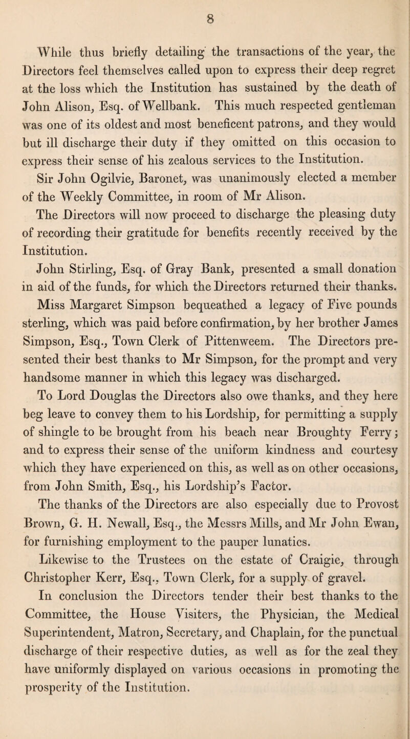 While thus briefly detailing the transactions of the year, the Directors feel themselves called upon to express their deep regret at the loss which the Institution has sustained by the death of John Alison, Esq. ofWellbank. This much respected gentleman was one of its oldest and most beneficent patrons, and they would but ill discharge their duty if they omitted on this occasion to express their sense of his zealous services to the Institution. Sir John Ogilvie, Baronet, was unanimously elected a member of the Weekly Committee, in room of Mr Alison. The Directors will now proceed to discharge the pleasing duty of recording their gratitude for benefits recently received by the Institution. John Stirling, Esq. of Gray Bank, presented a small donation in aid of the funds, for which the Directors returned their thanks. Miss Margaret Simpson bequeathed a legacy of Five pounds sterling, which was paid before confirmation, by her brother James Simpson, Esq., Town Clerk of Pittenweem. The Directors pre¬ sented their best thanks to Mr Simpson, for the prompt and very handsome manner in which this legacy was discharged. To Lord Douglas the Directors also owe thanks, and they here beg leave to convey them to his Lordship, for permitting a supply of shingle to be brought from his beach near Broughty Ferry; and to express their sense of the uniform kindness and courtesy which they have experienced on this, as well as on other occasions, from John Smith, Esq., his Lordship’s Factor. The thanks of the Directors are also especially due to Provost Brown, G. H. Newall, Esq., the Messrs Mills, and Mr John Ewan, for furnishing employment to the pauper lunatics. Likewise to the Trustees on the estate of Craigie, through Christopher Kerr, Esq.; Town Clerk, for a supply of gravel. In conclusion the Directors tender their best thanks to the Committee, the House Visiters, the Physician, the Medical Superintendent, Matron, Secretary, and Chaplain, for the punctual discharge of their respective duties, as well as for the zeal they have uniformly displayed on various occasions in promoting the prosperity of the Institution.