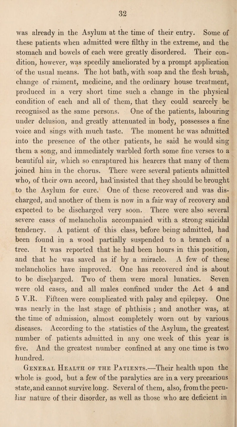 was already in the Asylum at the time of their entry. Some of these patients when admitted were filthy in the extreme, arid the stomach and bowels of each were greatly disordered. Their con¬ dition, however, was speedily ameliorated by a prompt application of the usual means. The hot bath, with soap and the flesh brush, change of raiment, medicine, and the ordinary house treatment, produced in a very short time such a change in the physical condition of each and all of them, that they could scarcely be recognised as the same persons. One of the patients, labouring under delusion, and greatly attenuated in body, possesses a fine voice and sings with much taste. The moment he was admitted into the presence of the other patients, he said he would sing them a song, and immediately warbled forth some fine verses to a beautiful air, which so enraptured his hearers that many of them joined him in the chorus. There were several patients admitted who, of their own accord, had‘insisted that they should be brought to the Asylum for cure. One of these recovered and was dis¬ charged, and another of them is now in a fair way of recovery and expected to be discharged very soon. There were also several severe cases of melancholia accompanied with a strong suicidal tendency. A patient of this class, before being admitted, had been found iu a wood partially suspended to a branch of a tree. It was reported that he had been hours in this position, and that he was saved as if by a miracle. A few of these melancholics have improved. One has recovered and is about to be discharged. Two of them were moral lunatics. Seven were old cases, and all males confined under the Act 4 and 5 V.R. Fifteen were complicated with palsy and epilepsy. One was nearly in the last stage of phthisis ; and another was, at the time of admission, almost completely worn out by various diseases. According to the statistics of the Asylum, the greatest number of patients admitted in any one week of this year is five. And the greatest number confined at any one time is twro hundred. General Health of the Patients.—Their health upon the wdiole is good, but a few of the paralytics are in a very precarious state, and cannot survive long. Several of them, also, from the pecu¬ liar nature of their disorder, as well as those who are deficient in