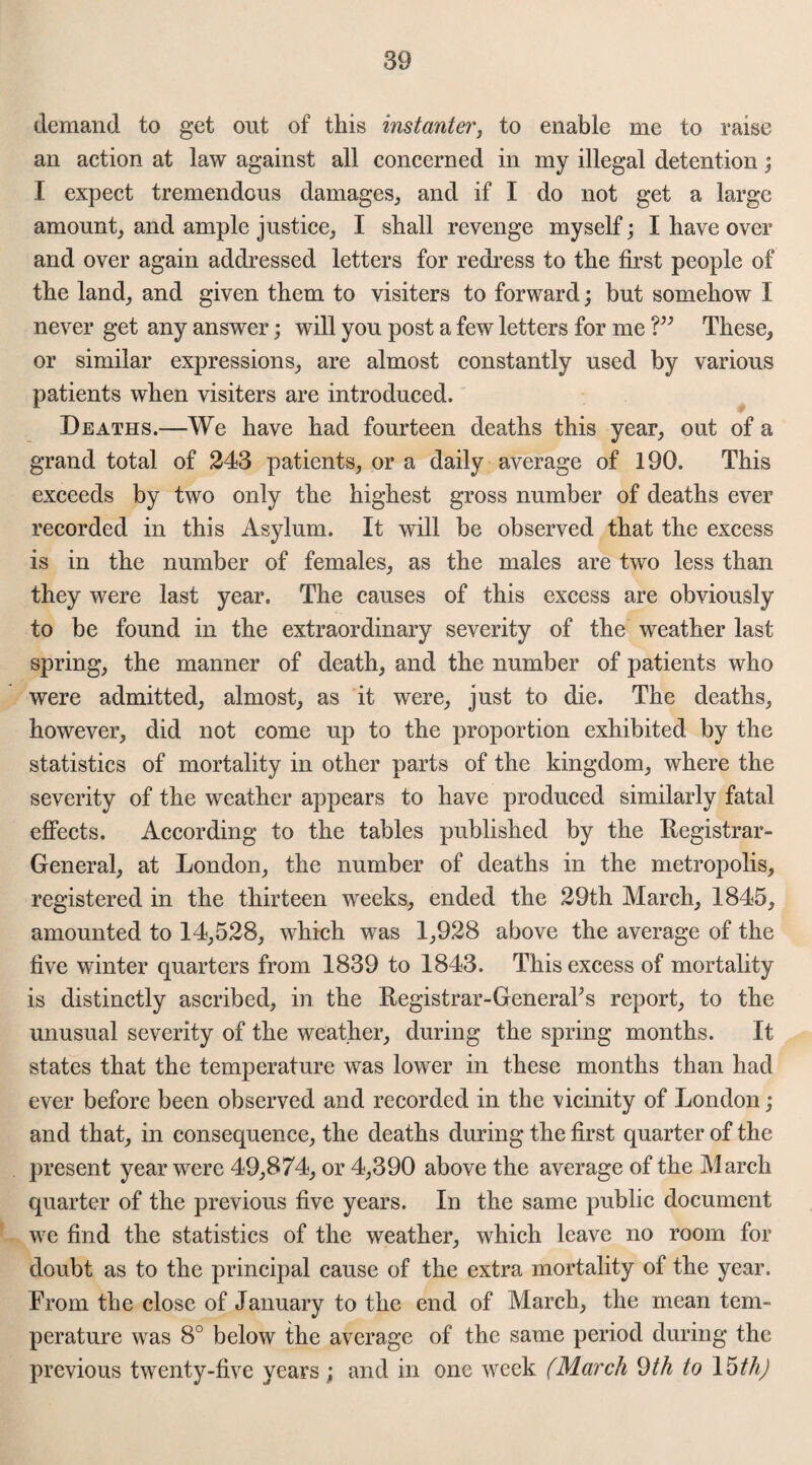 demand to get out of this instanter, to enable me to raise an action at law against all concerned in my illegal detention; I expect tremendous damages, and if I do not get a large amount, and ample justice, I shall revenge myself; I have over and over again addressed letters for redress to the first people of the land, and given them to visiters to forward; but somehow I never get any answer; will you post a few letters for me V3 These, or similar expressions, are almost constantly used by various patients when visiters are introduced. Deaths.—We have had fourteen deaths this year, out of a grand total of 243 patients, or a daily average of 190. This exceeds by two only the highest gross number of deaths ever recorded in this Asylum. It will be observed that the excess is in the number of females, as the males are two less than they were last year. The causes of this excess are obviously to be found in the extraordinary severity of the weather last spring, the manner of death, and the number of patients who were admitted, almost, as it were, just to die. The deaths, however, did not come up to the proportion exhibited by the statistics of mortality in other parts of the kingdom, where the severity of the weather appears to have produced similarly fatal effects. According to the tables published by the Registrar- General, at London, the number of deaths in the metropolis, registered in the thirteen weeks, ended the 29th March, 1845, amounted to 14,528, which was 1,928 above the average of the five winter quarters from 1839 to 1843. This excess of mortality is distinctly ascribed, in the Registrar-GeneraPs report, to the unusual severity of the weather, during the spring months. It states that the temperature was lower in these months than had ever before been observed and recorded in the vicinity of London ; and that, in consequence, the deaths during the first quarter of the present year were 49,874, or 4,390 above the average of the March quarter of the previous five years. In the same public document we find the statistics of the weather, which leave no room for doubt as to the principal cause of the extra mortality of the year. From the close of January to the end of March, the mean tem¬ perature was 8° below the average of the same period during the previous twenty-five years; and in one week (March 9th to 15 th)