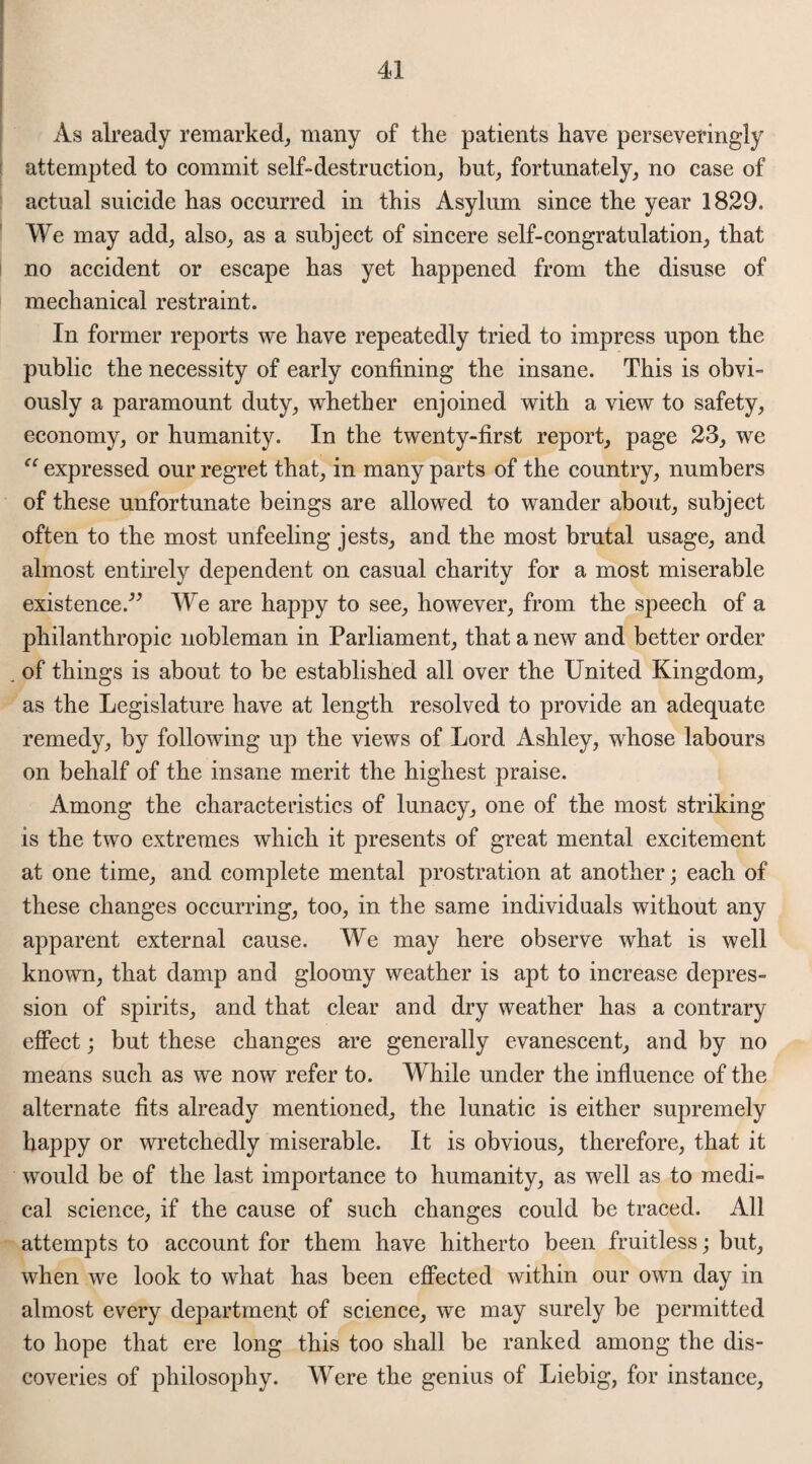 As already remarked, many of the patients have perseveringly attempted to commit self-destruction, but, fortunately, no case of actual suicide has occurred in this Asylum since the year 1829. We may add, also, as a subject of sincere self-congratulation, that no accident or escape has yet happened from the disuse of mechanical restraint. In former reports we have repeatedly tried to impress upon the public the necessity of early confining the insane. This is obvi¬ ously a paramount duty, whether enjoined with a view to safety, economy, or humanity. In the twenty-first report, page 23, we expressed our regret that, in many parts of the country, numbers of these unfortunate beings are allowed to wander about, subject often to the most unfeeling jests, and the most brutal usage, and almost entirely dependent on casual charity for a most miserable existence.” We are happy to see, however, from the speech of a philanthropic nobleman in Parliament, that a new and better order of things is about to be established all over the United Kingdom, as the Legislature have at length resolved to provide an adequate remedy, by following up the views of Lord Ashley, whose labours on behalf of the insane merit the highest praise. Among the characteristics of lunacy, one of the most striking is the two extremes which it presents of great mental excitement at one time, and complete mental prostration at another; each of these changes occurring, too, in the same individuals without any apparent external cause. We may here observe what is well known, that damp and gloomy weather is apt to increase depres¬ sion of spirits, and that clear and dry weather has a contrary effect; but these changes are generally evanescent, and by no means such as we now refer to. While under the influence of the alternate fits already mentioned, the lunatic is either supremely happy or wretchedly miserable. It is obvious, therefore, that it would be of the last importance to humanity, as well as to medi¬ cal science, if the cause of such changes could be traced. All attempts to account for them have hitherto been fruitless; but, when we look to what has been effected within our own day in almost every department of science, we may surely be permitted to hope that ere long this too shall be ranked among the dis¬ coveries of philosophy. Were the genius of Liebig, for instance,