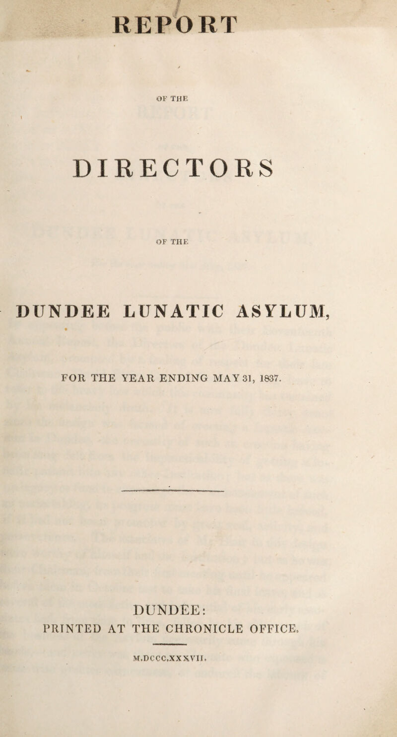 REPORT OF THE i DIRECTORS OF THE DUNDEE LUNATIC ASYLUM FOR THE YEAR ENDING MAY 31, 1837. DUNDEE*. PRINTED AT THE CHRONICLE OFFICE* M.DCCC.XXXVII.