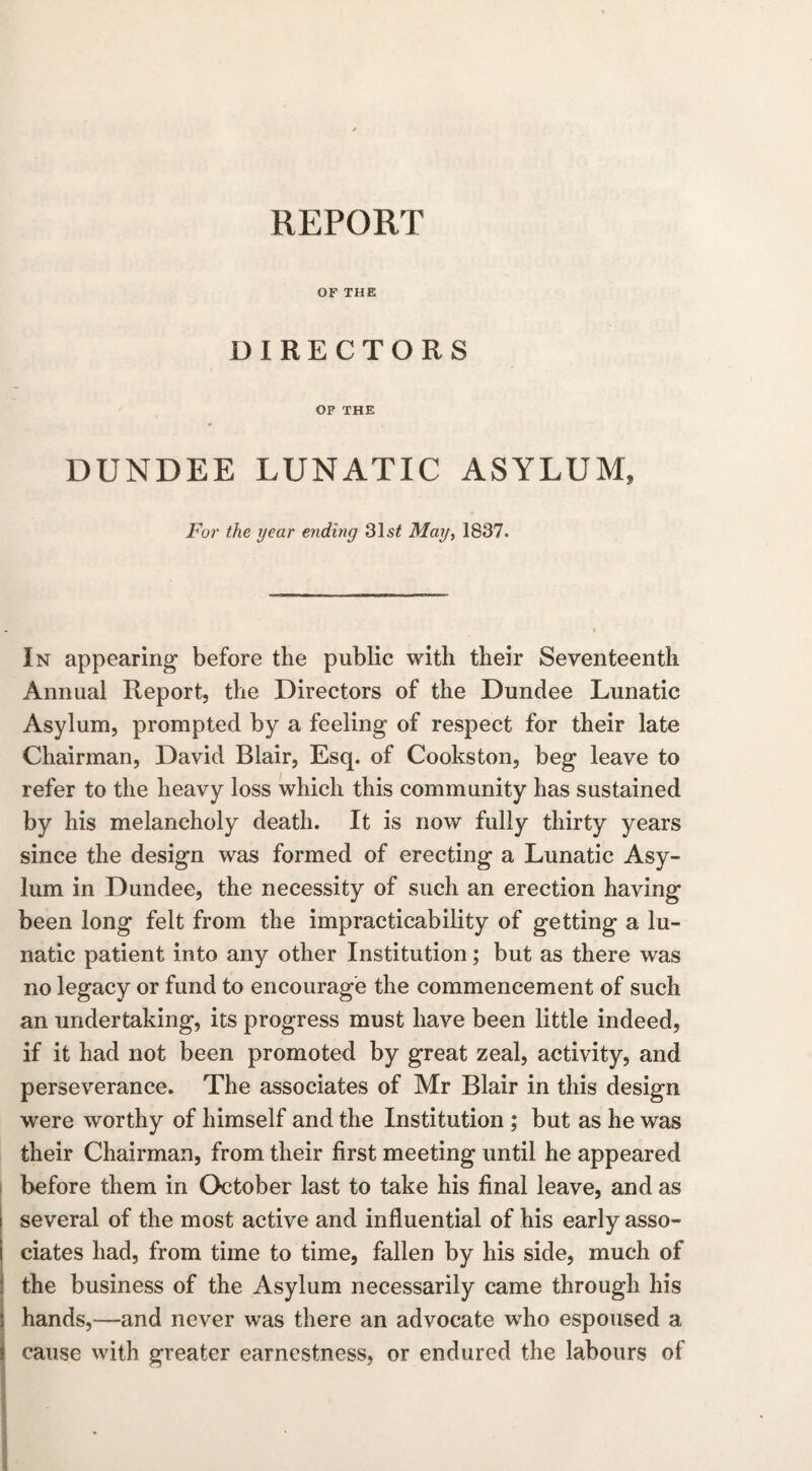 OF THE DIRECTORS OF THE DUNDEE LUNATIC ASYLUM, For the year ending 31s£ May, 1837. In appearing before the public with their Seventeenth Annual Report, the Directors of the Dundee Lunatic Asylum, prompted by a feeling of respect for their late Chairman, David Blair, Esq. of Cookston, beg leave to refer to the heavy loss which this community has sustained by his melancholy death. It is now fully thirty years since the design was formed of erecting a Lunatic Asy¬ lum in Dundee, the necessity of such an erection having been long felt from the impracticability of getting a lu¬ natic patient into any other Institution; but as there was no legacy or fund to encourage the commencement of such an undertaking, its progress must have been little indeed, if it had not been promoted by great zeal, activity, and perseverance. The associates of Mr Blair in this design were worthy of himself and the Institution ; but as he was their Chairman, from their first meeting until he appeared before them in October last to take his final leave, and as several of the most active and influential of his early asso¬ ciates had, from time to time, fallen by his side, much of the business of the Asylum necessarily came through his hands,—and never was there an advocate who espoused a cause with greater earnestness, or endured the labours of