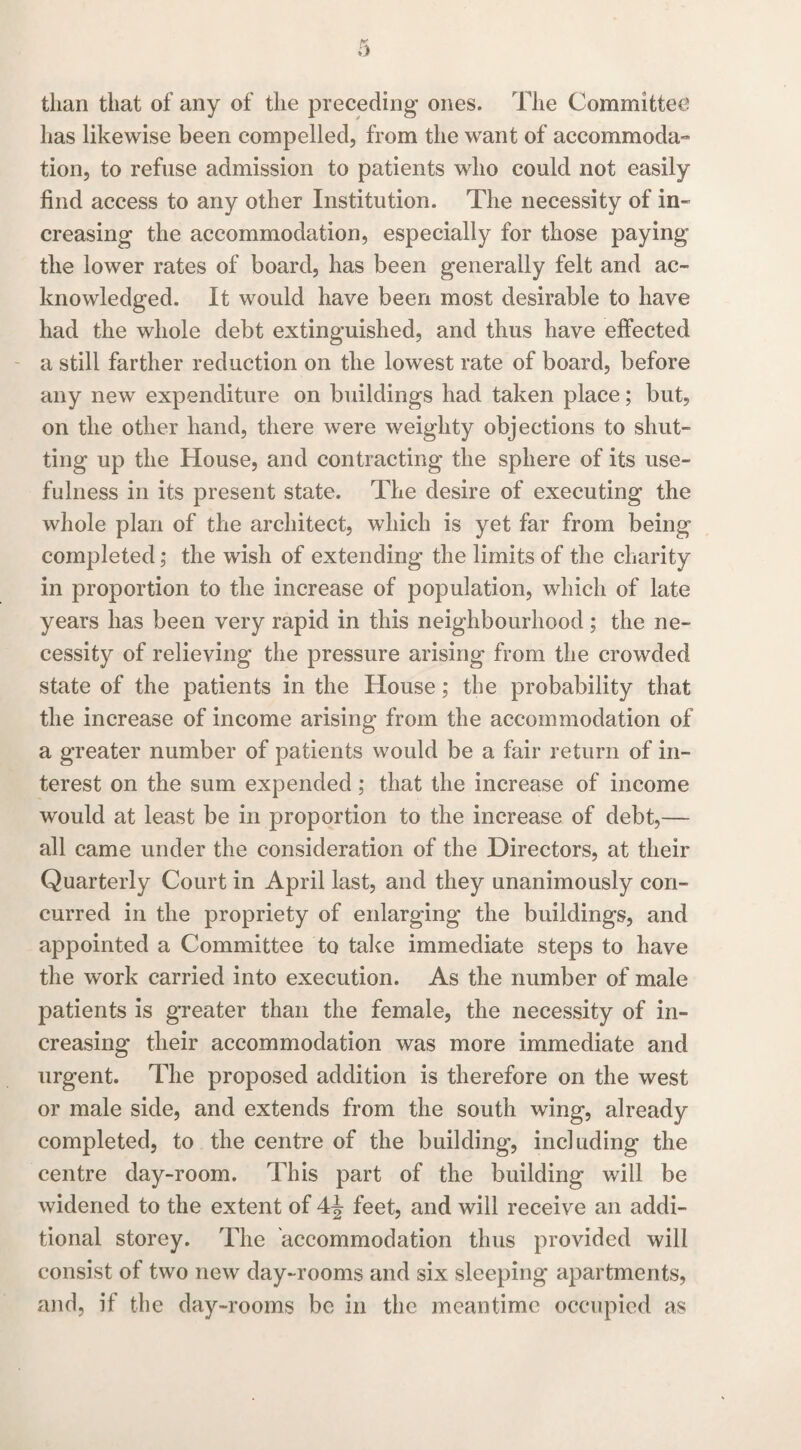 than that of any of the preceding ones. The Committee has likewise been compelled, from the want of accommoda¬ tion, to refuse admission to patients who could not easily find access to any other Institution. The necessity of in¬ creasing the accommodation, especially for those paying the lower rates of board, has been generally felt and ac¬ knowledged. It would have been most desirable to have had the whole debt extinguished, and thus have effected a still farther reduction on the lowest rate of board, before any new expenditure on buildings had taken place; but, on the other hand, there were weighty objections to shut¬ ting up the House, and contracting the sphere of its use¬ fulness in its present state. The desire of executing the whole plan of the architect, which is yet far from being completed; the wish of extending the limits of the charity in proportion to the increase of population, which of late years has been very rapid in this neighbourhood; the ne¬ cessity of relieving the pressure arising from the crowded state of the patients in the House; the probability that the increase of income arising from the accommodation of a greater number of patients would be a fair return of in¬ terest on the sum expended ; that the increase of income would at least be in proportion to the increase of debt,— all came under the consideration of the Directors, at their Quarterly Court in April last, and they unanimously con¬ curred in the propriety of enlarging the buildings, and appointed a Committee to take immediate steps to have the work carried into execution. As the number of male patients is greater than the female, the necessity of in¬ creasing their accommodation was more immediate and urgent. The proposed addition is therefore on the west or male side, and extends from the south wing, already completed, to the centre of the building, including the centre day-room. This part of the building will be widened to the extent of 4^ feet, and will receive an addi¬ tional storey. The accommodation thus provided will consist of two new day-rooms and six sleeping apartments, and, if the day-rooms be in the meantime occupied as