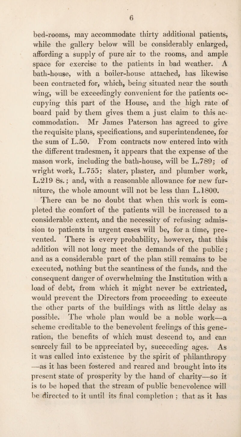 bed-rooms, may accommodate thirty additional patients, while the gallery below will be considerably enlarged, affording a supply of pure air to the rooms, and ample space for exercise to the patients in bad weather. A bath-house, with a boiler-house attached, has likewise been contracted for, which, being situated near the south wing, will be exceedingly convenient for the patients oc¬ cupying this part of the House, and the high rate of board paid by them gives them a just claim to this ac¬ commodation. Mr James Paterson has agreed to give the requisite plans, specifications, and superintendence, for the sum of L.50. From contracts now entered into with the different tradesmen, it appears that the expense of the mason work, including the bath-house, will be L.789; of wright. work, L.755; slater, plaster, and plumber work, L.219 8s.; and, with a reasonable allowance for new fur¬ niture, the whole amount will not be less than L.1800. There can be no doubt that when this work is com¬ pleted the comfort of the patients will be increased to a considerable extent, and the necessity of refusing admis¬ sion to patients in urgent cases will be, for a time, pre¬ vented. There is every probability, however, that this addition will not long meet the demands of the public ; and as a considerable part of the plan still remains to be executed, nothing but the scantiness of the funds, and the consequent danger of overwhelming the Institution with a load of debt, from which it might never be extricated, would prevent the Directors from proceeding to execute the other parts of the buildings with as little delay as possible. The whole plan would be a noble work—a scheme creditable to the benevolent feelings of this gene¬ ration, the benefits of which must descend to, and can scarcely fail to be appreciated by, succeeding ages. As it was called into existence by the spirit of philanthropy —as it has been fostered and reared and brought into its present state of prosperity by the hand of charity—so it is to be hoped that the stream of public benevolence will be directed to it until its final completion ; that as it has