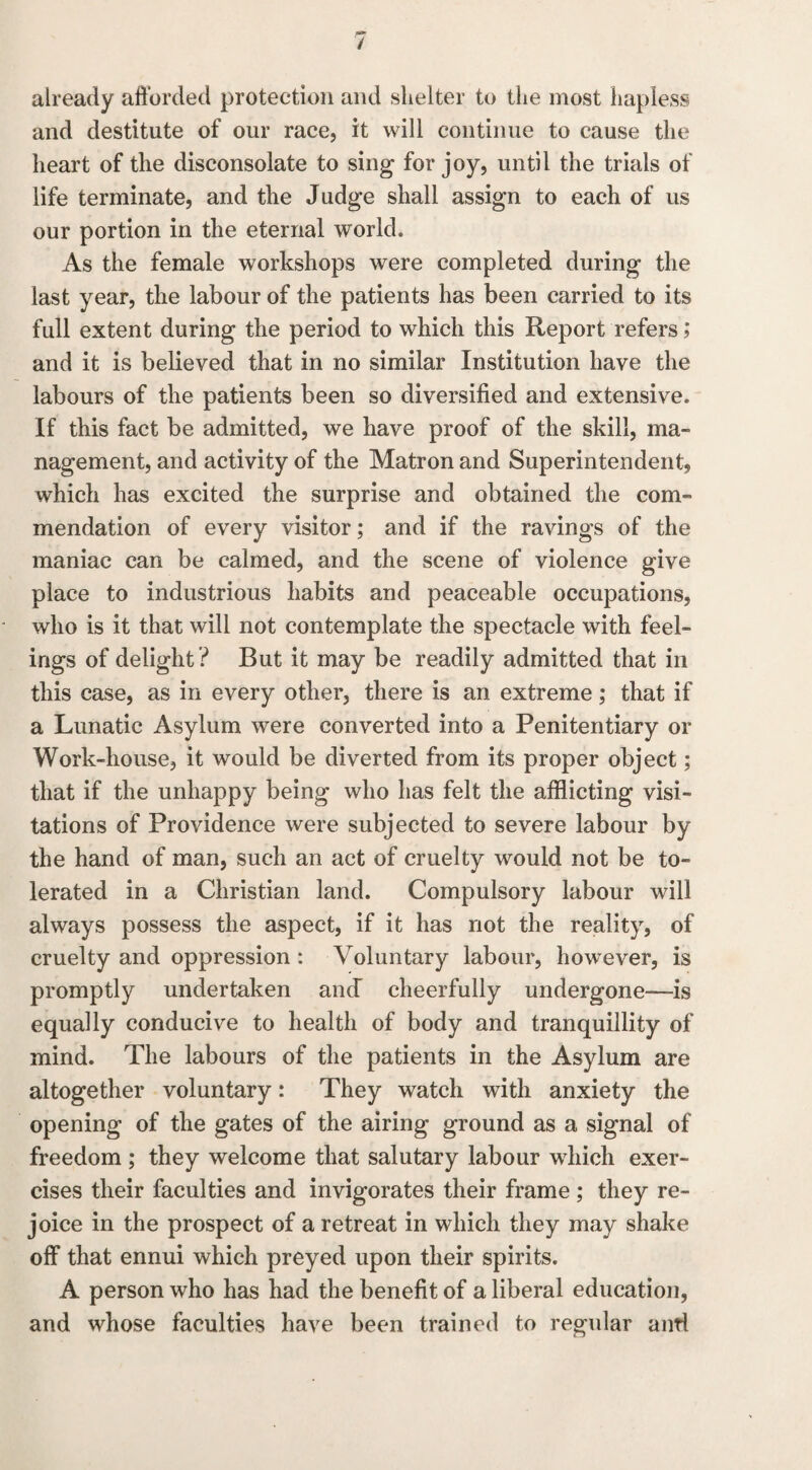 already afforded protection and shelter to the most hapless and destitute of our race, it will continue to cause the heart of the disconsolate to sing for joy, until the trials of life terminate, and the Judge shall assign to each of us our portion in the eternal world. As the female workshops were completed during the last year, the labour of the patients has been carried to its full extent during the period to which this Report refers; and it is believed that in no similar Institution have the labours of the patients been so diversified and extensive. If this fact be admitted, we have proof of the skill, ma¬ nagement, and activity of the Matron and Superintendent, which has excited the surprise and obtained the com¬ mendation of every visitor; and if the ravings of the maniac can be calmed, and the scene of violence give place to industrious habits and peaceable occupations, who is it that will not contemplate the spectacle with feel¬ ings of delight ? But it may be readily admitted that in this case, as in every other, there is an extreme; that if a Lunatic Asylum were converted into a Penitentiary or Work-house, it would be diverted from its proper object; that if the unhappy being who has felt the afflicting visi¬ tations of Providence were subjected to severe labour by the hand of man, such an act of cruelty would not be to¬ lerated in a Christian land. Compulsory labour will always possess the aspect, if it has not the reality, of cruelty and oppression : Voluntary labour, however, is promptly undertaken and cheerfully undergone—is equally conducive to health of body and tranquillity of mind. The labours of the patients in the Asylum are altogether voluntary: They watch with anxiety the opening of the gates of the airing ground as a signal of freedom ; they welcome that salutary labour which exer¬ cises their faculties and invigorates their frame ; they re¬ joice in the prospect of a retreat in which they may shake off that ennui which preyed upon their spirits. A person who has had the benefit of a liberal education, and whose faculties have been trained to regular and