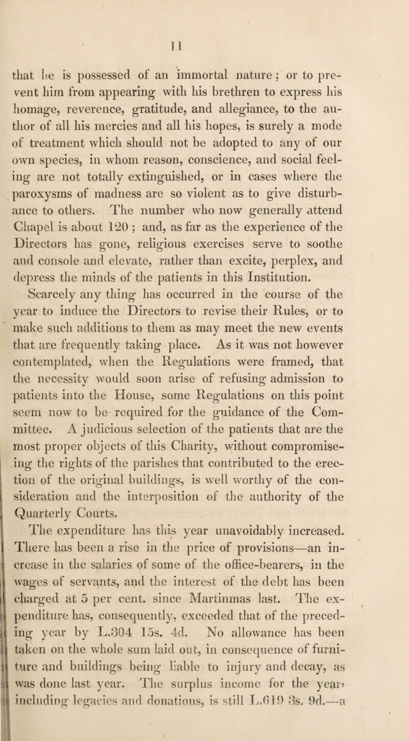 » that he is possessed of an immortal nature; or to pre¬ vent him from appearing with his brethren to express his homage, reverence, gratitude, and allegiance, to the au¬ thor of all his mercies and all his hopes, is surely a mode of treatment which should not be adopted to any of our own species, in whom reason, conscience, and social feel¬ ing are not totally extinguished, or in cases where the paroxysms of madness are so violent as to give disturb¬ ance to others. The number who now generally attend Chapel is about 120 ; and, as far as the experience of the Directors has gone, religious exercises serve to soothe and console and elevate, rather than excite, perplex, and depress the minds of the patients in this Institution. Scarcely any thing has occurred in the course of the year to induce the Directors to revise their Rules, or to make such additions to them as may meet the new events that are frequently taking place. As it was not however contemplated, when the Regulations w'ere framed, that the necessity would soon arise of refusing admission to patients into the House, some Regulations on this point seem now to be required for the guidance of the Com¬ mittee. A judicious selection of the patients that are the most proper objects of this Charity, without compromise- ing the rights of the parishes that contributed to the erec¬ tion of the original buildings, is well worthy of the con¬ sideration and the interposition of the authority of the Quarterly Courts. The expenditure has this year unavoidably increased. There has been a rise in the price of provisions—an in¬ crease in the salaries of some of the office-bearers, in the wages of servants, and the interest of the debt has been charged at 5 per cent, since Martinmas last. The ex¬ penditure has, consequently, exceeded that of the preced¬ ing year by L.3Q4 15s. 4d. No allowance has been taken on the whole sum laid out, in consequence of furni¬ ture and buildings being liable to injury and decay, as was done last year. The surplus income for the year? including legacies and donations, is still L.319 3s, 9d.—a