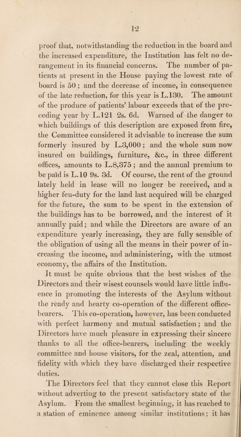 the increased expenditure, the Institution has felt no de¬ rangement in its financial concerns. The number of pa¬ tients at present in the House paying the lowest rate of board is 50; and the decrease of income, in consequence of the late reduction, for this year is L.130. The amount of the produce of patients’ labour exceeds that of the pre¬ ceding year by L.121 2s. 6d. Warned of the danger to which buildings of this description are exposed from fire, the Committee considered it advisable to increase the sum formerly insured by L.3,000; and the whole sum now insured on buildings, furniture, &c., in three different offices, amounts to L.8,375; and the annual premium to be paid is L.10 9s. 3d. Of course, the rent of the ground lately held in lease will no longer be received, and a higher feu-duty for the land last acquired will be charged for the future, the sum to be spent in the extension of the buildings has to be borrowed, and the interest of it annually paid; and while the Directors are aware of an expenditure yearly increasing, they are fully sensible of the obligation of using all the means in their power of in¬ creasing the income, and administering, with the utmost economy, the affairs of the Institution. It must be quite obvious that the best wishes of the Directors and their wisest counsels would have little influ¬ ence in promoting the interests of the Asylum without the ready and hearty co-operation of the different office¬ bearers. This co-operation, however, has been conducted with perfect harmony and mutual satisfaction; and the Directors have much pleasure in expressing their sincere thanks to all the office-bearers, including the weekly committee and house visitors, for the zeal, attention, and fidelity with which they have discharged their respective duties. The Directors feel that they cannot close this Report without adverting to the present satisfactory state of the Asylum. From the smallest beginning, it has reached to a station of eminence among similar institutions: it has