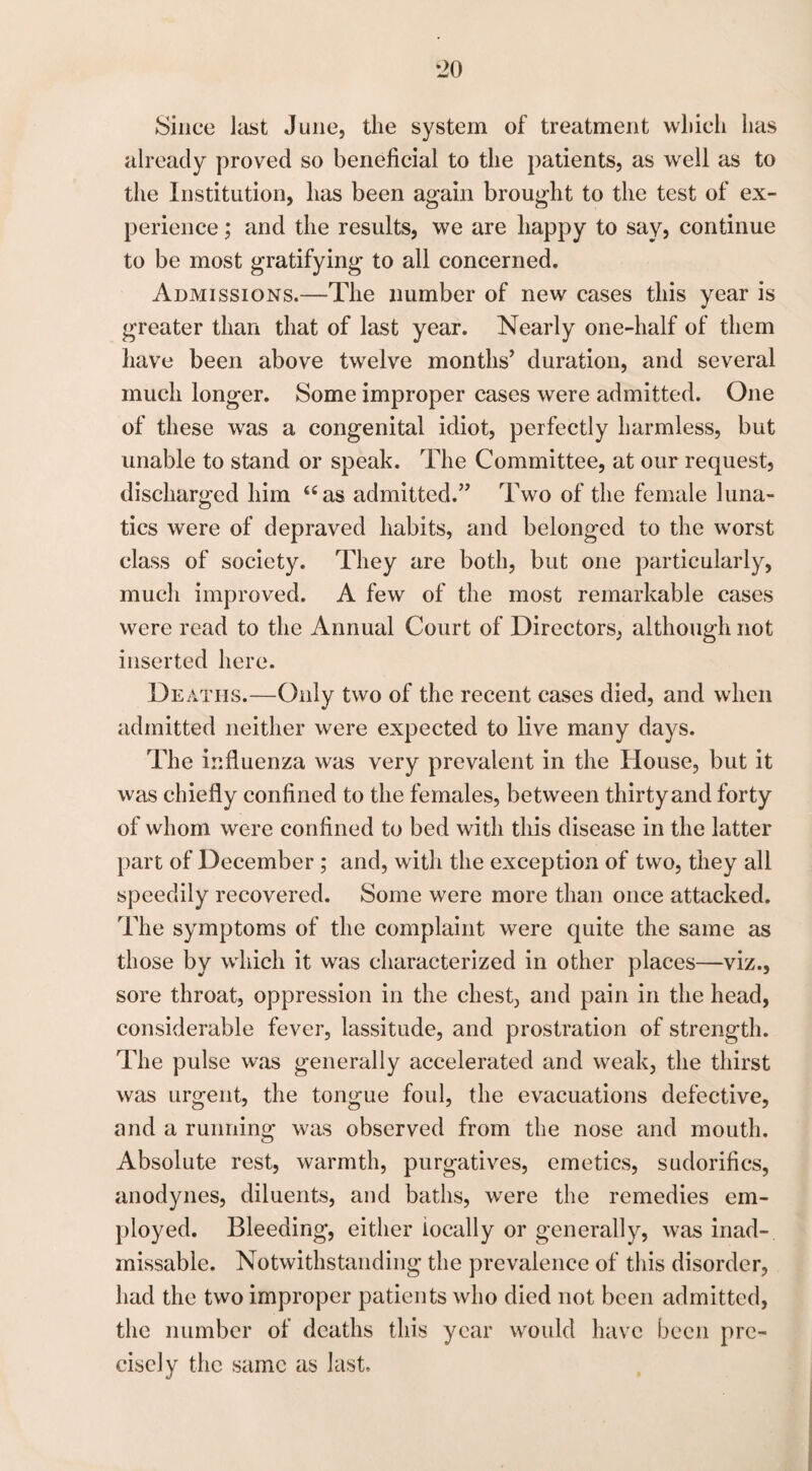 Since last June, the system of treatment which has already proved so beneficial to the patients, as well as to the Institution, has been again brought to the test of ex¬ perience ; and the results, we are happy to say, continue to be most gratifying to all concerned. Admissions.—The number of new cases this year is greater than that of last year. Nearly one-half of them have been above twelve months’ duration, and several much longer. Some improper cases were admitted. One of these was a congenital idiot, perfectly harmless, but unable to stand or speak. The Committee, at our request, discharged him “as admitted.” Two of the female luna¬ tics were of depraved habits, and belonged to the worst class of society. They are both, but one particularly, much improved. A few of the most remarkable cases were read to the Annual Court of Directors, although not inserted here. Deaths.—Only two of the recent cases died, and when admitted neither were expected to live many days. The influenza was very prevalent in the House, but it was chiefly confined to the females, between thirty and forty of whom were confined to bed with this disease in the latter part of December ; and, with the exception of two, they all speedily recovered. Some were more than once attacked. The symptoms of the complaint were quite the same as those by which it was characterized in other places—viz., sore throat, oppression in the chest, and pain in the head, considerable fever, lassitude, and prostration of strength. The pulse was generally accelerated and weak, the thirst was urgent, the tongue foul, the evacuations defective, and a running was observed from the nose and mouth. Absolute rest, warmth, purgatives, emetics, sudorifies, anodynes, diluents, and baths, were the remedies em¬ ployed. Bleeding, either locally or generally, was inad-. missable. Notwithstanding the prevalence of this disorder, had the two improper patients who died not been admitted, the number of deaths this year would have been pre¬ cisely the same as last.