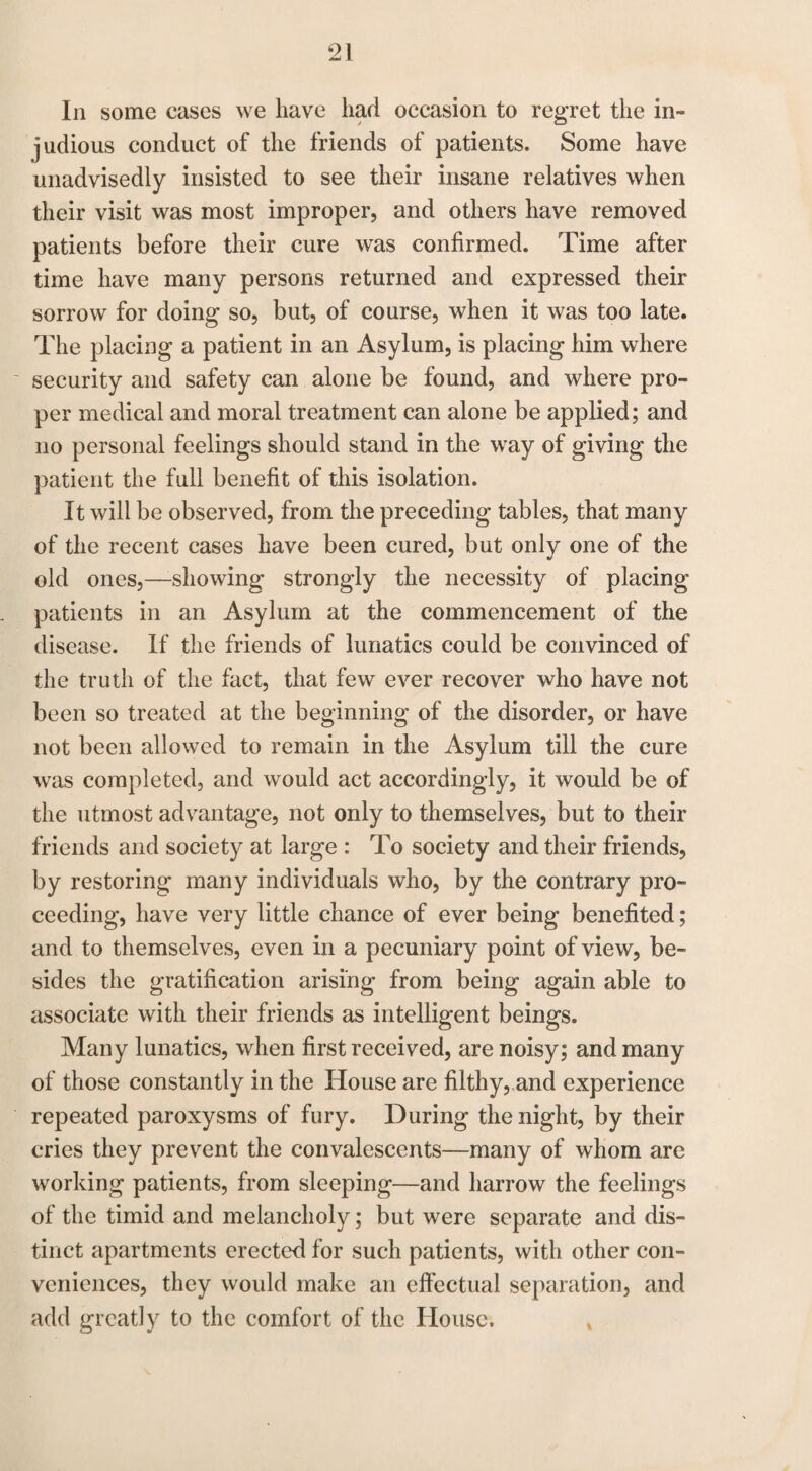 In some cases we have had occasion to regret the in- judious conduct of the friends of patients. Some have unadvisedly insisted to see their insane relatives when their visit was most improper, and others have removed patients before their cure was confirmed. Time after time have many persons returned and expressed their sorrow for doing so, but, of course, when it was too late. The placing a patient in an Asylum, is placing him where security and safety can alone be found, and where pro¬ per medical and moral treatment can alone be applied; and no personal feelings should stand in the way of giving the patient the full benefit of this isolation. It will be observed, from the preceding tables, that many of the recent cases have been cured, but only one of the old ones,—showing strongly the necessity of placing- patients in an Asylum at the commencement of the disease. If the friends of lunatics could be convinced of the truth of the fact, that few ever recover who have not been so treated at the beginning of the disorder, or have not been allowed to remain in the Asylum till the cure was completed, and would act accordingly, it would be of the utmost advantage, not only to themselves, but to their friends and society at large : To society and their friends, by restoring many individuals who, by the contrary pro¬ ceeding, have very little chance of ever being benefited; and to themselves, even in a pecuniary point of view, be¬ sides the gratification arising from being again able to associate with their friends as intelligent beings. Many lunatics, when first received, are noisy; and many of those constantly in the House are filthy, and experience repeated paroxysms of fury. During the night, by their cries they prevent the convalescents—many of whom are working patients, from sleeping—and harrow the feelings of the timid and melancholy; but were separate and dis¬ tinct apartments erected for such patients, with other con¬ veniences, they would make an effectual separation, and add greatly to the comfort of the House.