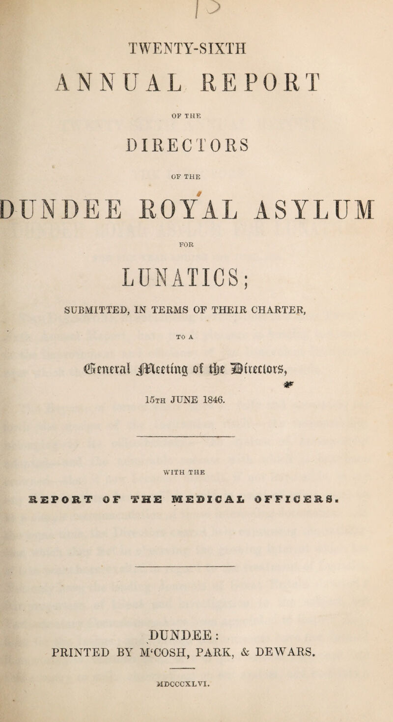 TWENTY-SIXTH ANNUAL REPORT OF THE DIRECTORS OF THE DUNDEE ROYAL ASYLUM LUNATICS; SUBMITTED, IN TERMS OF THEIR CHARTER, TO A Mineral JEUettng of tiie Bueucts, & 15th JUNE 1846. WITH THE HIPOET OF THE MEDICAL OFFICERS. DUNDEE: PRINTED BY M‘COSH, PARK, & DEWARS. MDCCCXLVI.