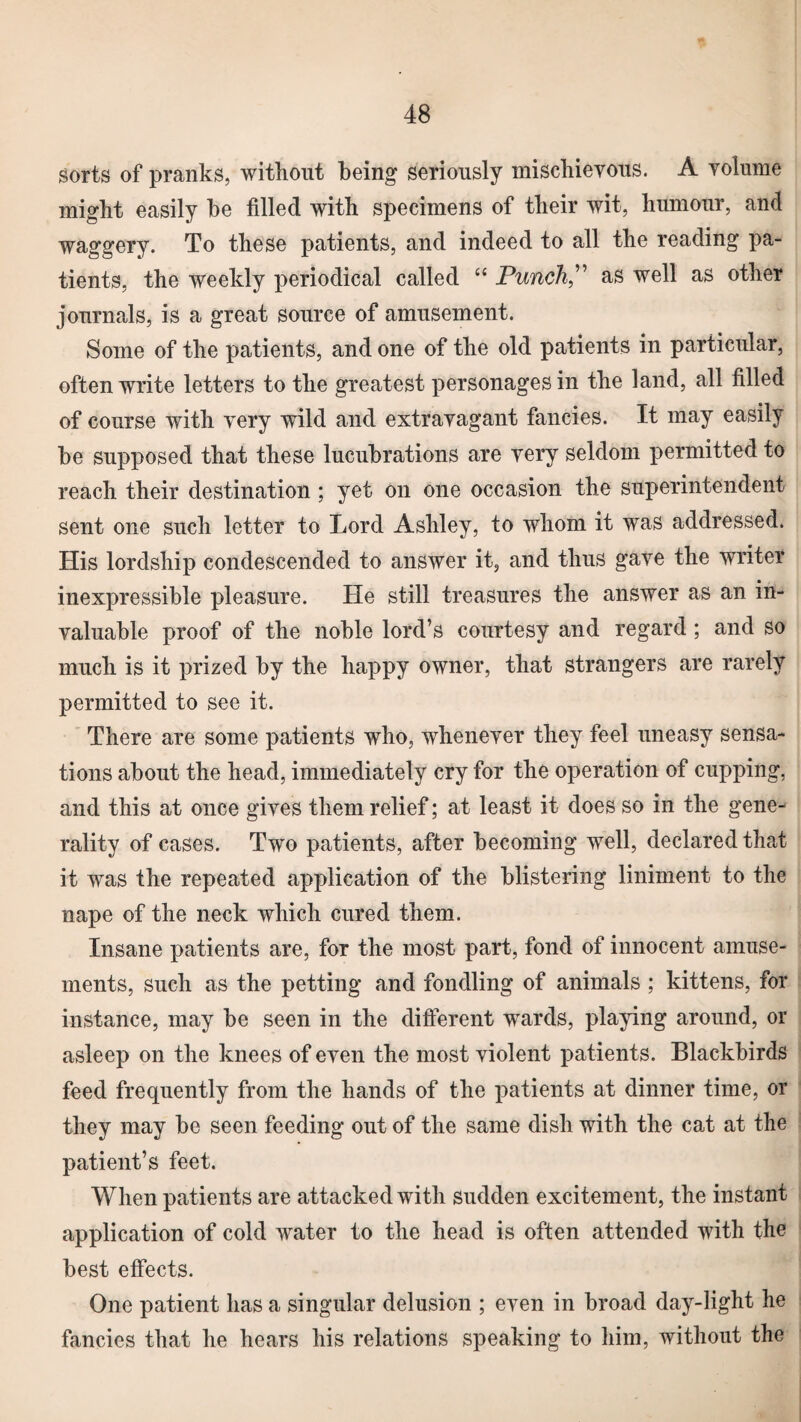 sorts of pranks, without being seriously mischievous. A volume might easily be filled with specimens of their wit, humour, and waggery. To these patients, and indeed to all the reading pa¬ tients, the weekly periodical called “ Punch” as well as other journals, is a great source of amusement. Some of the patients, and one of the old patients in particular, often write letters to the greatest personages in the land, all filled of course with very wild and extravagant fancies. It may easily be supposed that these lucubrations are very seldom permitted to reach their destination ; yet on one occasion the superintendent sent one such letter to Lord Ashley, to whom it was addressed. His lordship condescended to answer it, and thus gave the writer inexpressible pleasure. He still treasures the answer as an in¬ valuable proof of the noble lord’s courtesy and regard ; and so much is it prized by the happy owner, that strangers are rarely permitted to see it. There are some patients who, whenever they feel uneasy sensa¬ tions about the head, immediately cry for the operation of cupping, and this at once gives them relief; at least it does so in the gene¬ rality of cases. Two patients, after becoming well, declared that it was the repeated application of the blistering liniment to the nape of the neck which cured them. Insane patients are, for the most part, fond of innocent amuse¬ ments, such as the petting and fondling of animals ; kittens, for instance, may be seen in the different wTards, playing around, or asleep on the knees of even the most violent patients. Blackbirds feed frequently from the hands of the patients at dinner time, or they may be seen feeding out of the same dish with the cat at the patient’s feet. When patients are attacked with sudden excitement, the instant application of cold water to the head is often attended with the best effects. One patient has a singular delusion ; even in broad day-light he fancies that he hears his relations speaking to him, without the