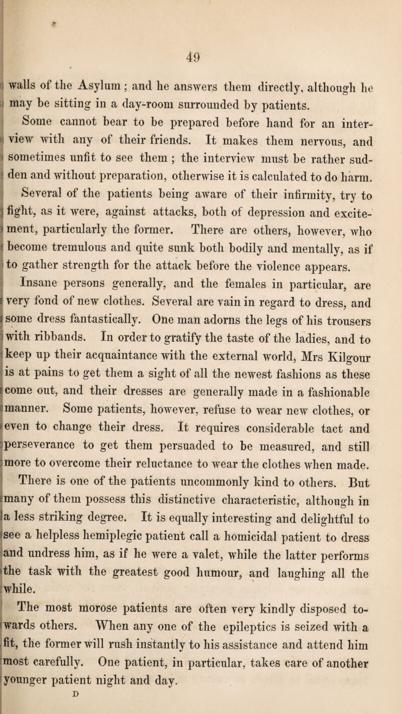 walls of the Asylum; and he answers them directly, although he may be sitting in a day-room surrounded by patients. Some cannot bear to be prepared before hand for an inter- | view with any of their friends. It makes them nervous, and si sometimes unfit to see them ; the interview must be rather sud- { den and without preparation, otherwise it is calculated to do harm. Several of the patients being aware of their infirmity, try to fight, as it were, against attacks, both of depression and excite¬ ment, particularly the former. There are others* however, who become tremulous and quite sunk both bodily and mentally, as if to gather strength for the attack before the violence appears. Insane persons generally, and the females in particular, are very fond of new clothes. Several are vain in regard to dress, and some dress fantastically. One man adorns the legs of his trousers with ribbands. In order to gratify the taste of the ladies, and to < keep up their acquaintance with the external world, Mrs Kilgour is at pains to get them a sight of all the newest fashions as these r come out, and their dresses are generally made in a fashionable manner. Some patients, however, refuse to wear new clothes, or > even to change their dress. It requires considerable tact and ^perseverance to get them persuaded to be measured, and still :more to overcome their reluctance to wear the clothes when made. There is one of the patients uncommonly kind to others. But rmany of them possess this distinctive characteristic, although in la less striking degree. It is equally interesting and delightful to )See a helpless hemiplegic patient call a homicidal patient to dress and undress him, as if he were a valet, while the latter performs ‘the task with the greatest good humour, and laughing all the while. The most morose patients are often very kindly disposed to¬ wards others. When any one of the epileptics is seized with a fit, the former will rush instantly to his assistance and attend him most carefully. One patient, in particular, takes care of another younger patient night and day. D