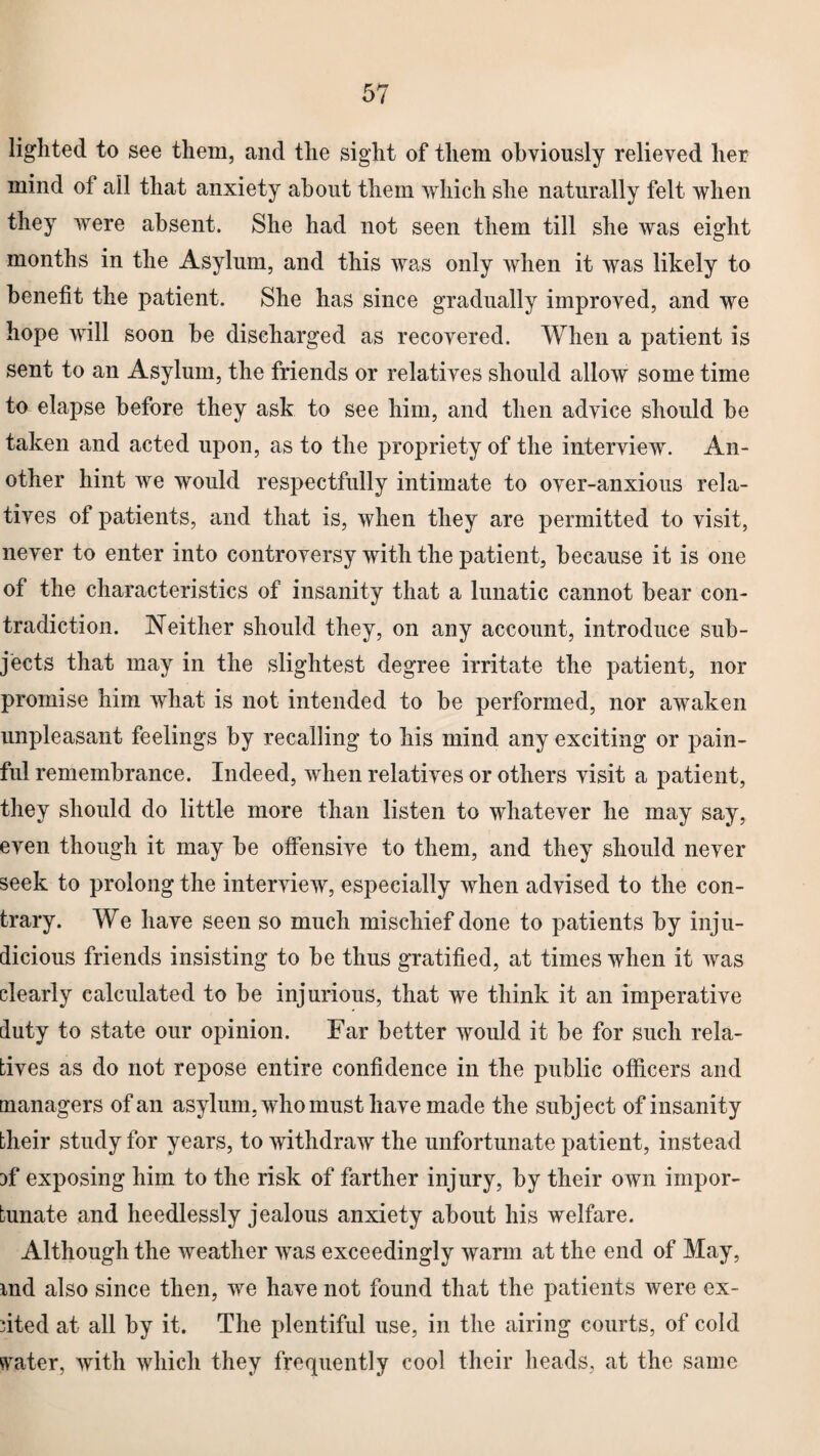 lighted to see them, and the sight of them obviously relieved her mind of all that anxiety about them which she naturally felt when they were absent. She had not seen them till she Avas eight months in the Asylum, and this was only when it was likely to benefit the patient. She has since gradually improved, and we hope will soon be discharged as recovered. When a patient is sent to an Asylum, the friends or relatives should allow some time to elapse before they ask to see him, and then advice should be taken and acted upon, as to the propriety of the interview. An¬ other hint we would respectfully intimate to over-anxious rela¬ tives of patients, and that is, when they are permitted to visit, never to enter into controversy with the patient, because it is one of the characteristics of insanity that a lunatic cannot bear con¬ tradiction. Neither should they, on any account, introduce sub¬ jects that may in the slightest degree irritate the patient, nor promise him what is not intended to be performed, nor awaken unpleasant feelings by recalling to his mind any exciting or pain¬ ful remembrance. Indeed, when relatives or others visit a patient, they should do little more than listen to whatever he may say, even though it may be offensive to them, and they should never seek to prolong the interview, especially when advised to the con¬ trary. We have seen so much mischief done to patients by inju¬ dicious friends insisting to be thus gratified, at times when it was clearly calculated to be injurious, that we think it an imperative duty to state our opinion. Far better would it be for such rela¬ tives as do not repose entire confidence in the public officers and managers of an asylum, who must have made the subject of insanity their study for years, to withdraw the unfortunate patient, instead ffi exposing him to the risk of farther injury, by their own impor¬ tunate and heedlessly jealous anxiety about his welfare. Although the weather was exceedingly warm at the end of May, md also since then, we have not found that the patients were ex¬ ited at all by it. The plentiful use, in the airing courts, of cold crater, with which they frequently cool their heads, at the same