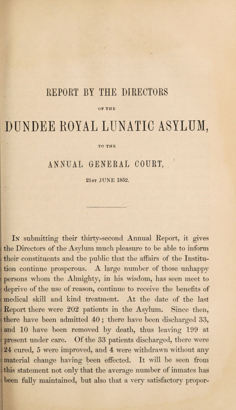 REPORT BY THE DIRECTORS OF THE DUNDEE ROYAL LUNATIC ASYLUM, TO THE ANNUAL GENERAL COURT, 21st JUNE 1852. In submitting their thirty-second Annual Report, it gives the Directors of the Asylum much pleasure to be able to inform their constituents and the public that the affairs of the Institu¬ tion continue prosperous. A large number of those unhappy persons whom the Almighty, in his wisdom, has seen meet to deprive of the use of reason, continue to receive the benefits of medical skill and kind treatment. At the date of the last Report there were 202 patients in the Asylum. Since then, there have been admitted 40; there have been discharged 33, and 10 have been removed by death, thus leaving 199 at present under care. Of the 33 patients discharged, there were 24 cured, 5 were improved, and 4 were withdrawn without any material change having been effected. It will be seen from this statement not only that the average number of inmates has been fully maintained, but also that a very satisfactory propor-