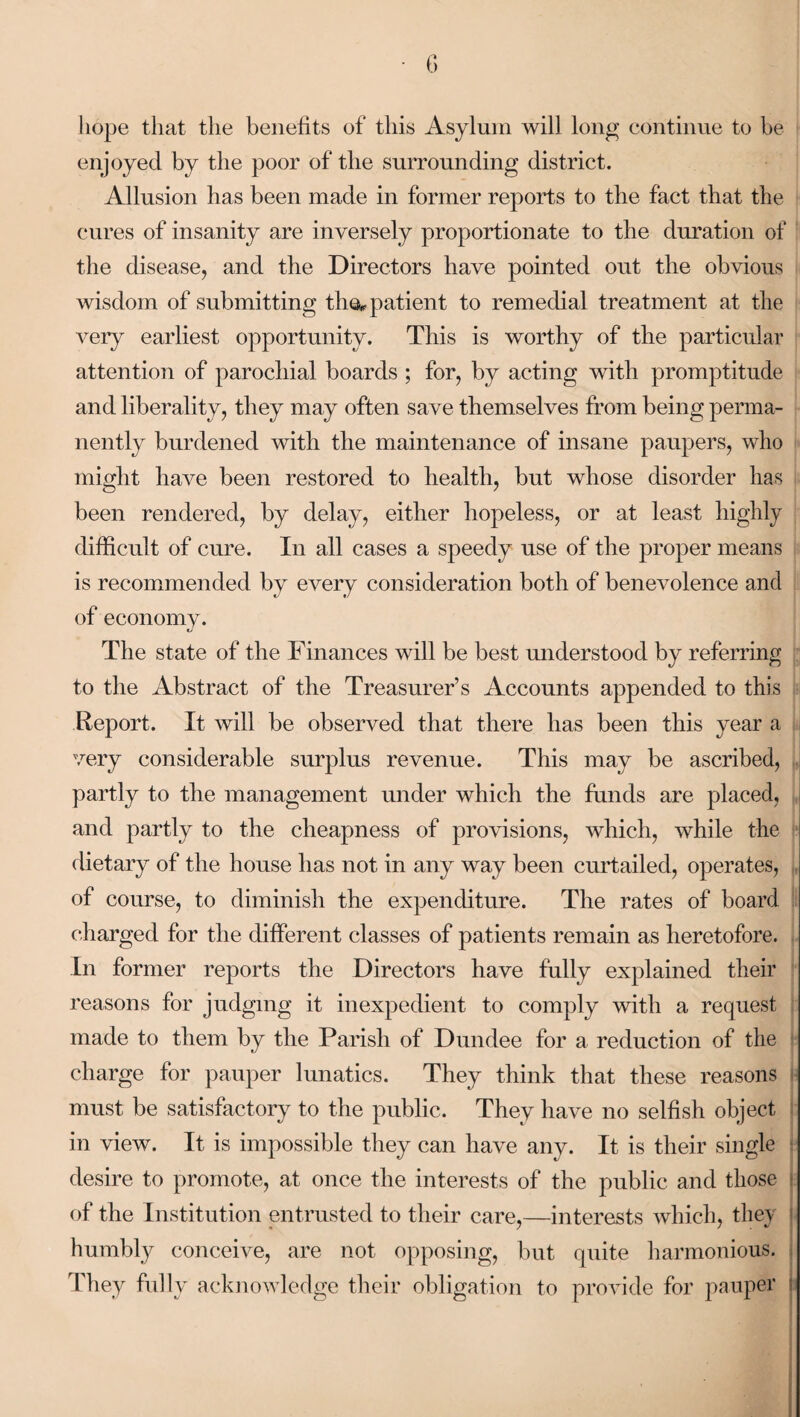 hope that the benefits of this Asylum will long continue to be enjoyed by the poor of the surrounding district. Allusion has been made in former reports to the fact that the cures of insanity are inversely proportionate to the duration of the disease, and the Directors have pointed out the obvious wisdom of submitting the*, patient to remedial treatment at the very earliest opportunity. This is worthy of the particular attention of parochial boards ; for, by acting with promptitude and liberality, they may often save themselves from being perma¬ nently burdened with the maintenance of insane paupers, who might have been restored to health, but whose disorder has been rendered, by delay, either hopeless, or at least highly difficult of cure. In all cases a speedy use of the proper means is recommended by every consideration both of benevolence and of economy. The state of the Finances will be best understood by referring to the Abstract of the Treasurer’s Accounts appended to this Report. It will be observed that there has been this year a very considerable surplus revenue. This may be ascribed, partly to the management under which the funds are placed, and partly to the cheapness of provisions, which, while the dietary of the house has not in any way been curtailed, operates, of course, to diminish the expenditure. The rates of board charged for the different classes of patients remain as heretofore. In former reports the Directors have fully explained their reasons for judging it inexpedient to comply with a request made to them by the Parish of Dundee for a reduction of the charge for pauper lunatics. They think that these reasons must be satisfactory to the public. They have no selfish object in view. It is impossible they can have any. It is their single desire to promote, at once the interests of the public and those • of the Institution entrusted to their care,—interests which, they humbly conceive, are not opposing, but quite harmonious. They fully acknowledge their obligation to provide for pauper