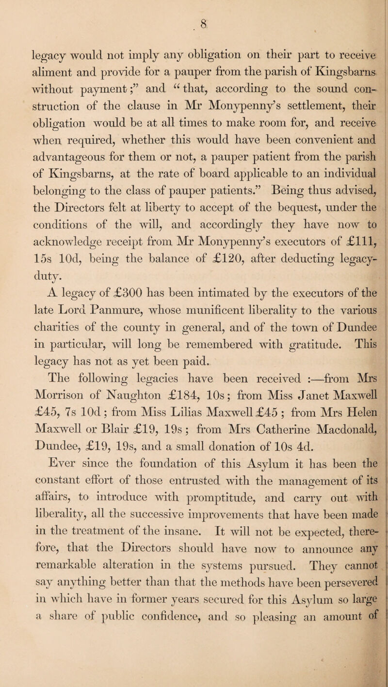 legacy would not imply any obligation on their part to receive aliment and provide for a pauper from the parish of Kingsbarns without paymentand u that, according to the sound con¬ struction of the clause in Mr Monypenn/s settlement, their obligation would be at all times to make room for, and receive when required, whether this would have been convenient and advantageous for them or not, a pauper patient from the parish of Kingsbarns, at the rate of board applicable to an individual belonging to the class of pauper patients.” Being thus advised, the Directors felt at liberty to accept of the bequest, under the conditions of the will, and accordingly they have now to acknowledge receipt from Mr Monypenny’s executors of £111, 15s lOd, being the balance of £120, after deducting legacy- duty. A legacy of £300 has been intimated by the executors of the late Lord Panmure, whose munificent liberality to the various charities of the county in general, and of the town of Dundee in particular, will long be remembered with gratitude. This legacy has not as yet been paid. The following legacies have been received :—from Mrs Morrison of Naughton £184, 10s; from Miss Janet Maxwell £45, 7s lOd ; from Miss Lilias Maxwell £45 ; from Mrs Helen Maxwell or Blair £19, 19s; from Mrs Catherine Macdonald, Dundee, £19, 19s, and a small donation of 10s 4d. Ever since the foundation of this Asylum it has been the constant effort of those entrusted with the management of its affairs, to introduce with promptitude, and carry out with liberality, all the successive improvements that have been made in the treatment of the insane. It will not be expected, there¬ fore, that the Directors should have now to announce any remarkable alteration in the systems pursued. They cannot say anything better than that the methods have been persevered in which have in former years secured for this Asylum so large a share of public confidence, and so pleasing an amount of