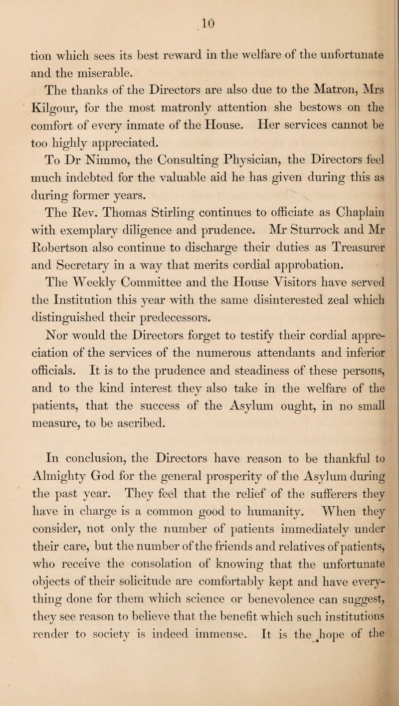 tion wliich sees its best reward in the welfare of the unfortunate and the miserable. The thanks of the Directors are also due to the Matron, Mrs Kilgour, for the most matronly attention she bestows on the comfort of every inmate of the House. Her services cannot be too highly appreciated. To Dr Nimmo, the Consulting Physician, the Directors feel much indebted for the valuable aid he has given during this as during former years. The Rev. Thomas Stirling continues to officiate as Chaplain with exemplary diligence and prudence. Mr Sturrock and Mr Robertson also continue to discharge their duties as Treasurer and Secretary in a way that merits cordial approbation. The Weekly Committee and the House Visitors have served the Institution this year with the same disinterested zeal which distinguished their predecessors. Nor would the Directors forget to testify their cordial appre¬ ciation of the services of the numerous attendants and inferior officials. It is to the prudence and steadiness of these persons, and to the kind interest they also take in the welfare of the patients, that the success of the Asylum ought, in no small measure, to be ascribed. In conclusion, the Directors have reason to be thankful to Almighty God for the general prosperity of the Asylum during the past year. They feel that the relief of the sufferers they have in charge is a common good to humanity. When they consider, not only the number of patients immediately under their care, but the number of the friends and relatives of patients, who receive the consolation of knowing; that the unfortunate objects of their solicitude are comfortably kept and have every¬ thing done for them which science or benevolence can suggest, they see reason to believe that the benefit which such institutions render to society is indeed immense. It is the hope of the