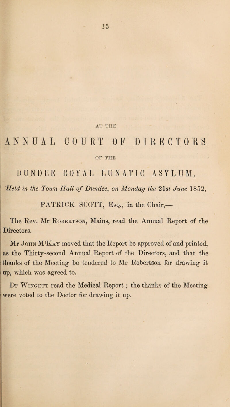 AT THE ANNUAL COURT OF DIRECTORS OF THE DUNDEE ROYAL LUNATIC ASYLUM, Held in the Town Hall of Dundee, on Monday the 21 st June 1852, PATRICK SCOTT, Esq., in the Chair,— The Rev. Mr Robertson, Mains, read the Annual Report of the Directors. Mr John M‘Kay moved that the Report be approved of and printed, as the Thirty-second Annual Report of the Directors, and that the s thanks of the Meeting be tendered to Mr Robertson for drawing it (up, which was agreed to. Dr Wingett read the Medical Report; the thanks of the Meeting I were voted to the Doctor for drawing it up. '