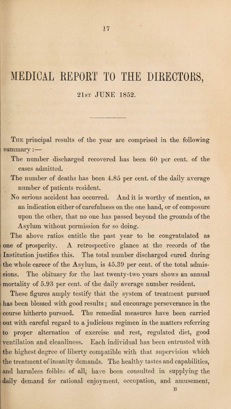 MEDICAL REPORT TO THE DIRECTORS, 21st JUNE 1852. The principal results of the year are comprised in the following i summary:— The number discharged recovered has been 60 per cent, of the cases admitted. The number of deaths has been 4.85 per cent, of the daily average number of patients resident. No serious accident has occurred. And it is worthy of mention, as an indication either of carefulness on the one hand, or of composure upon the other, that no one has passed beyond the grounds of the Asylum without permission for so doing. The above ratios entitle the past year to be congratulated as i one of prosperity. A retrospective glance at the records of the i Institution justifies this. The total number discharged cured during the whole career of the Asylum, is 45.39 per cent, of the total admis- j sions. The obituary for the last twenty-two years shows an annual »mortality of 5.93 per cent, of the daily average number resident. These figures amply testify that the system of treatment pursued j has been blessed with good results ; and encourage perseverance in the ) course hitherto pursued. The remedial measures have been carried j out with careful regard to a judicious regimen in the matters referring to proper alternation of exercise and rest, regulated diet, good ! ventilation and cleanliness. Each individual has been entrusted with the highest degree of liberty compatible with that supervision which the treatment of insanity demands. The healthy tastes and capabilities, ! and harmless foibles of all; have been consulted in supplying the i daily demand for rational enjoyment, occupation, and amusement, j B