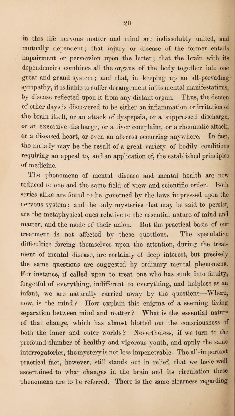 in this life nervous matter and mind are indissolubly united, and mutually dependent; that injury or disease of the former entails impairment or perversion upon the latter; that the brain with its dependencies combines all the organs of the body together into one great and grand system ; and that, in keeping up an all-pervading sympathy, it is liable to suffer derangement in its mental manifestations, by disease reflected upon it from any distant organ. Thus, the demon of other days is discovered to be either an inflammation or irritation of the brain itself, or an attack of dyspepsia, or a suppressed discharge, or an excessive discharge, or a liver complaint, or a rheumatic attack, or a diseased heart, or even an abscess occurring anywhere. In fact, the malady may be the result of a great variety of bodily conditions requiring an appeal to, and an application of, the established principles of medicine. The phenomena of mental disease and mental health are now reduced to one and the same field of view and scientific order. Both series alike are found to be governed by the laws impressed upon the nervous system; and the only mysteries that may be said to persist, are the metaphysical ones relative to the essential nature of mind and matter, and the mode of their union. But the practical basis of our treatment is not affected by these questions. The speculative difficulties forcing themselves upon the attention, during the treat¬ ment of mental disease, are certainly of deep interest, but precisely the same questions are suggested by ordinary mental phenomena. For instance, if called upon to treat one who has sunk into fatuity, forgetful of everything, indifferent to everything, and helpless as an infant, we are naturally carried away by the questions—Ad here, now, is the mind ? How explain this enigma of a seeming living separation between mind and matter? What is the essential nature of that change, which has almost blotted out the consciousness of both the inner and outer worlds ? Nevertheless, if we turn to the profound slumber of healthy and vigorous youth, and apply the same interrogatories, the mystery is not less impenetrable. The all-important practical fact, however, still stands out in relief, that we have well ascertained to what changes in the brain and its circulation these phenomena are to be referred. There is the same clearness regarding