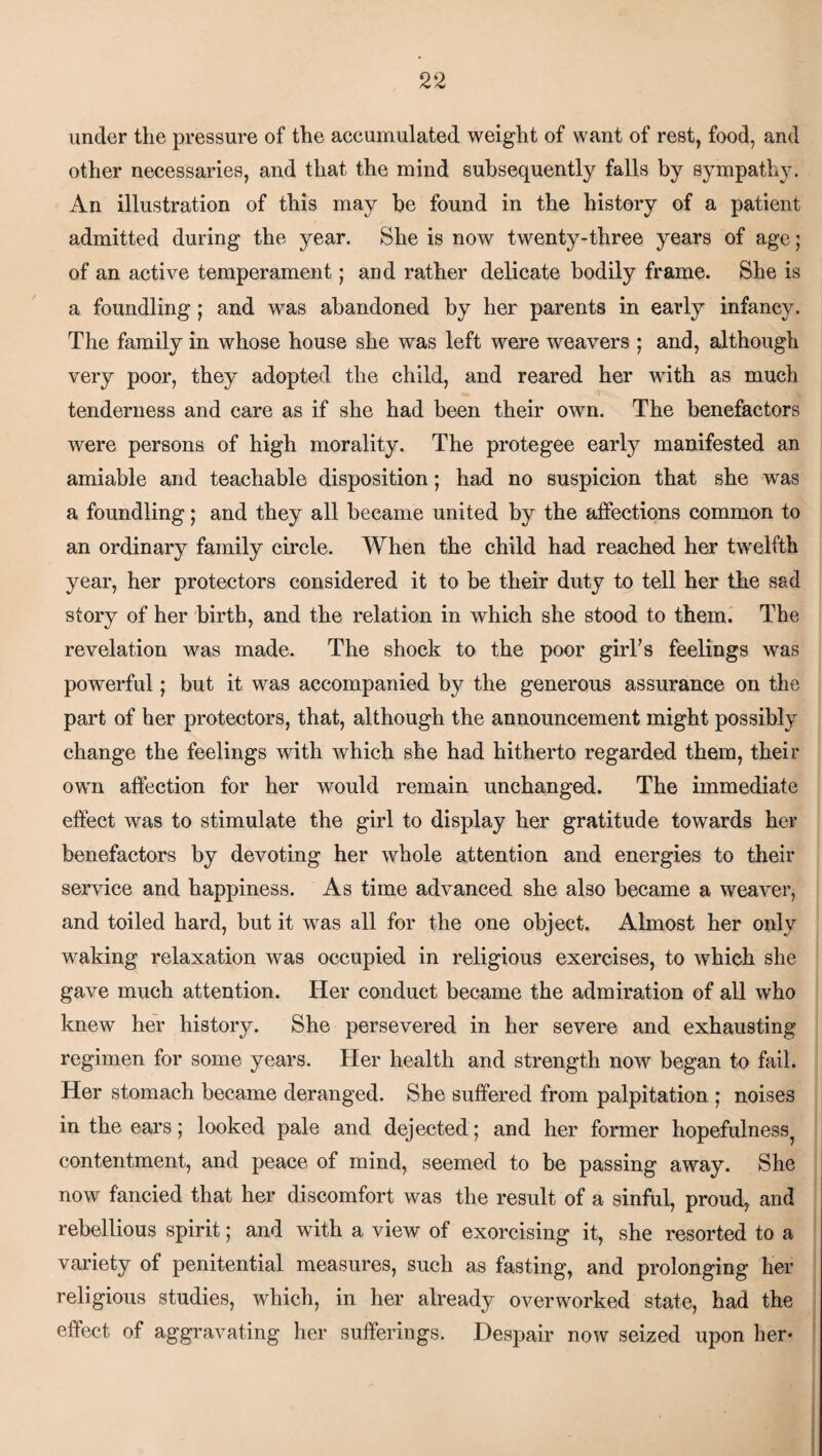 under the pressure of the accumulated weight of want of rest, food, and other necessaries, and that the mind subsequently falls by sympathy. An illustration of this may be found in the history of a patient admitted during the year. She is now twenty-three years of age; of an active temperament; and rather delicate bodily frame. She is a foundling; and was abandoned by her parents in early infancy. The family in whose house she was left were weavers ; and, although very poor, they adopted the child, and reared her with as much tenderness and care as if she had been their own. The benefactors were persons of high morality. The protegee early manifested an amiable and teachable disposition; had no suspicion that she was a foundling; and they all became united by the affections common to an ordinary family circle. When the child had reached her twelfth year, her protectors considered it to be their duty to tell her the sad story of her birth, and the relation in which she stood to them. The revelation was made. The shock to the poor girl’s feelings was powerful; but it was accompanied by the generous assurance on the part of her protectors, that, although the announcement might possibly change the feelings with which she had hitherto regarded them, their own affection for her would remain unchanged. The immediate effect was to stimulate the girl to display her gratitude towards her benefactors by devoting her whole attention and energies to their service and happiness. As time advanced she also became a weaver, and toiled hard, but it was all for the one object. Almost her only waking relaxation was occupied in religious exercises, to which she gave much attention. Her conduct became the admiration of all who knew her history. She persevered in her severe and exhausting regimen for some years. Her health and strength now began to fail. Her stomach became deranged. She suffered from palpitation ; noises in the ears; looked pale and dejected; and her former hopefulness^ contentment, and peace of mind, seemed to be passing away. She now fancied that her discomfort was the result of a sinful, proud, and rebellious spirit; and with a view of exorcising it, she resorted to a variety of penitential measures, such as fasting, and prolonging her religious studies, which, in her already overworked state, had the effect of aggravating her sufferings. Despair now seized upon her*