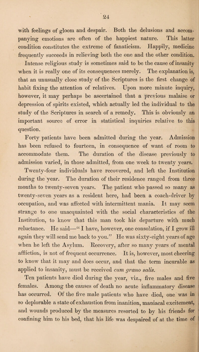 with feelings of gloom and despair. Both the delusions and accom¬ panying emotions are often of the happiest nature. This latter condition constitutes the extreme of fanaticism. Happily, medicine frequently succeeds in relieving both the one and the other condition. Intense religious study is sometimes said to be the cause of insanity when it is really one of its consequences merely. The explanation is, that an unusually close study of the Scriptures is the first change of habit fixing the attention of relatives. Upon more minute inquiry, however, it may perhaps be ascertained that a previous malaise or depression of spirits existed, which actually led the individual to the study of the Scriptures in search of a remedy. This is obviously an important source of error in statistical inquiries relative to this question. Forty patients have been admitted during the year. Admission has been refused to fourteen, in consequence of want of room to accommodate them. The duration of the disease previously to admission varied, in those admitted, from one week to twenty years. Twenty-four individuals have recovered, and left the Institution during the year. The duration of their residence ranged from three months to twenty-seven years. The patient who passed so many as twenty-seven years as a resident here, had been a coach-driver by occupation, and was affected with intermittent mania. It may seem strange to one unacquainted with the social characteristics of the Institution, to know that this man took his departure with much reluctance. He said—u I have, however, one consolation, if I grow ill again they will send me back to you.” He was sixty-eight years of age when he left the Asylum. Recovery, after so many years of mental affliction, is not of frequent occurrence. It is, however, most cheering to know that it may and does occur, and that the term incurable as applied to insanity, must be received cum grano sails. Ten patients have died during the year, viz., five males and five females. Among the causes of death no acute inflammatory disease has occurred. Of the five male patients who have died, one was in so deplorable a state of exhaustion from inanition, maniacal excitement, and wounds produced by the measures resorted to by his friends for confining him to his bed, that his life was despaired of at the time of