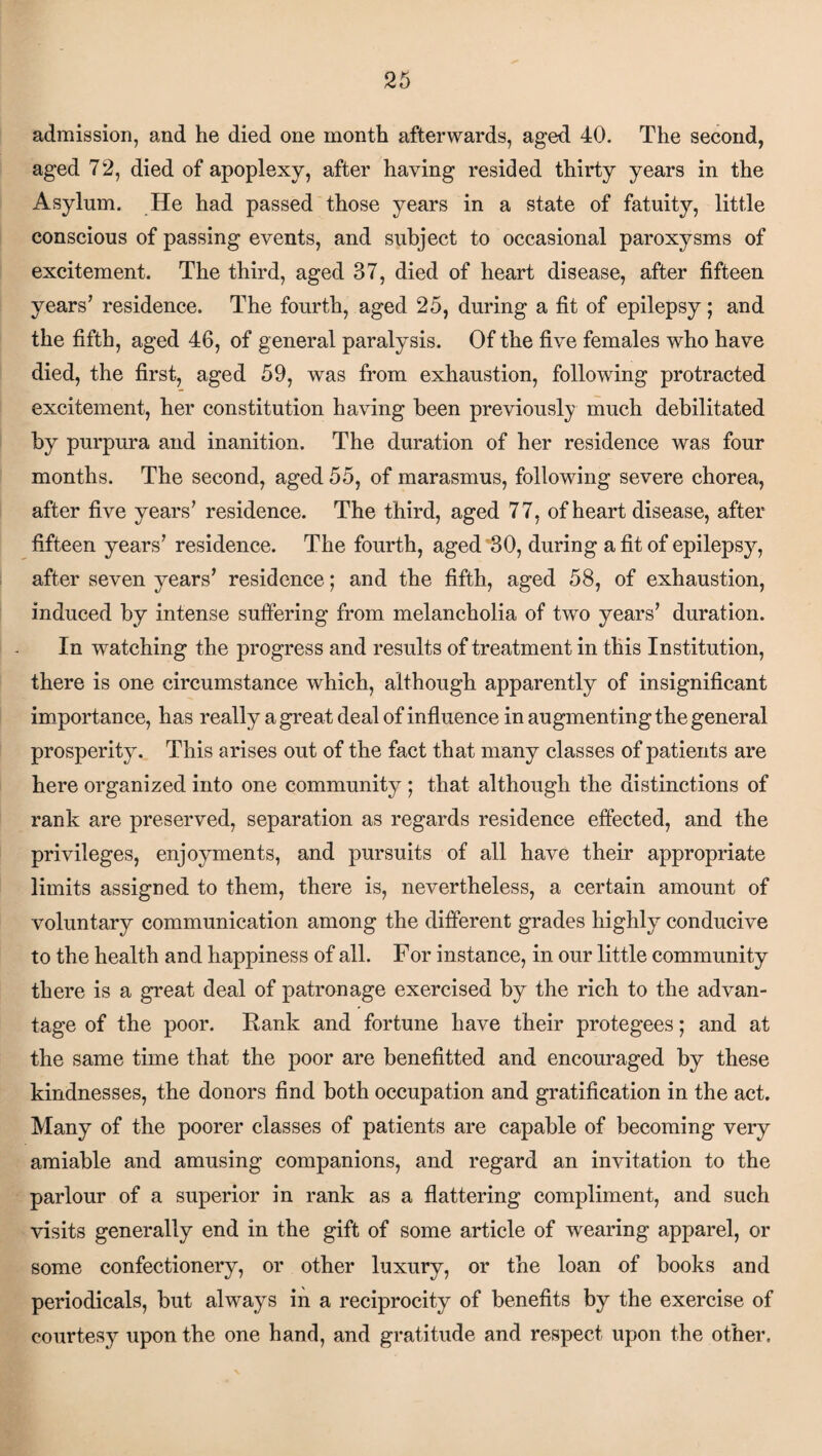 admission, and he died one month afterwards, aged 40. The second, aged 72, died of apoplexy, after having resided thirty years in the Asylum. He had passed those years in a state of fatuity, little conscious of passing events, and subject to occasional paroxysms of excitement. The third, aged 37, died of heart disease, after fifteen years’ residence. The fourth, aged 25, during a fit of epilepsy; and the fifth, aged 46, of general paralysis. Of the five females who have died, the first, aged 59, was from exhaustion, following protracted excitement, her constitution having been previously much debilitated by purpura and inanition. The duration of her residence was four months. The second, aged 55, of marasmus, following severe chorea, after five years’ residence. The third, aged 77, of heart disease, after fifteen years’ residence. The fourth, aged 30, during a fit of epilepsy, after seven years’ residence; and the fifth, aged 58, of exhaustion, induced by intense suffering from melancholia of two years’ duration. In -watching the progress and results of treatment in this Institution, there is one circumstance which, although apparently of insignificant importance, has really a great deal of influence in augmenting the general prosperity. This arises out of the fact that many classes of patients are here organized into one community ; that although the distinctions of rank are preserved, separation as regards residence effected, and the privileges, enjoyments, and pursuits of all have their appropriate limits assigned to them, there is, nevertheless, a certain amount of voluntary communication among the different grades highly conducive to the health and happiness of all. For instance, in our little community there is a great deal of patronage exercised by the rich to the advan¬ tage of the poor. Rank and fortune have their protegees; and at the same time that the poor are benefitted and encouraged by these kindnesses, the donors find both occupation and gratification in the act. Many of the poorer classes of patients are capable of becoming very amiable and amusing companions, and regard an invitation to the parlour of a superior in rank as a flattering compliment, and such visits generally end in the gift of some article of wearing apparel, or some confectionery, or other luxury, or the loan of books and periodicals, but always in a reciprocity of benefits by the exercise of courtesy upon the one hand, and gratitude and respect upon the other.