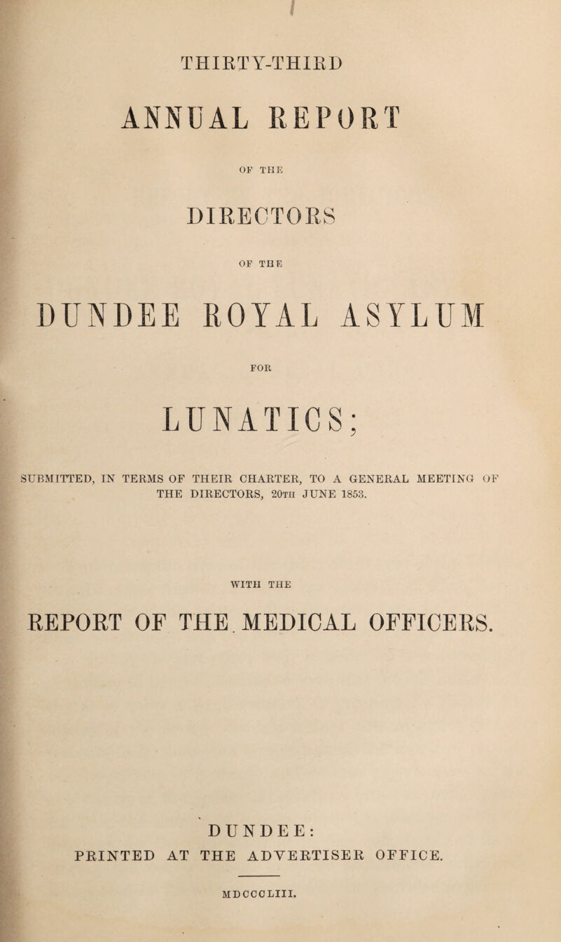 ! THIRTY-THIRD ANNUAL REPORT OP THE DIRECTORS OP THE DUNDEE ROYAL ASYLUM FOR LUNATICS; SUBMITTED, IN TERMS OF THEIR CHARTER, TO A GENERAL MEETING OF THE DIRECTORS, 20tii JUNE 1853. WITH THE REPORT OF THE. MEDICAL OFFICERS. DUNDEE: PRINTED AT THE ADVERTISER OFFICE. MDCCOLIII.