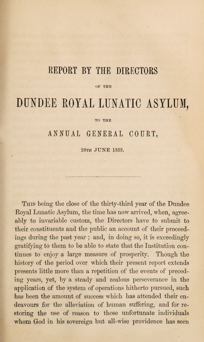 REPORT BY THE DIRECTORS OF THE DUNDEE ROYAL LUNATIC ASYLUM, V TO THE ANNUAL GENERAL COURT, 20th JUNE 1853. This being tlie close of the thirty-third year of the Dundee Roj^al Lunatic Asylum, the time has now arrived, when, agree¬ ably to invariable custom, the Directors have to submit to their constituents and the public an account of their proceed¬ ings during the past year ; and, in doing so, it is exceedingly gratifying to them to be able to state that the Institution con¬ tinues to enjoy a large measure of prosperity. Though the history of the period over which their present report extends presents little more than a repetition of the events of preced¬ ing years, yet, by a steady and zealous perseverance in the application of the system of operations hitherto pursued, such has been the amount of success which has attended their en¬ deavours for the alleviation of human suffering, and for re¬ storing the use of reason to those unfortunate individuals whom God in his sovereign but all-wise providence has seen