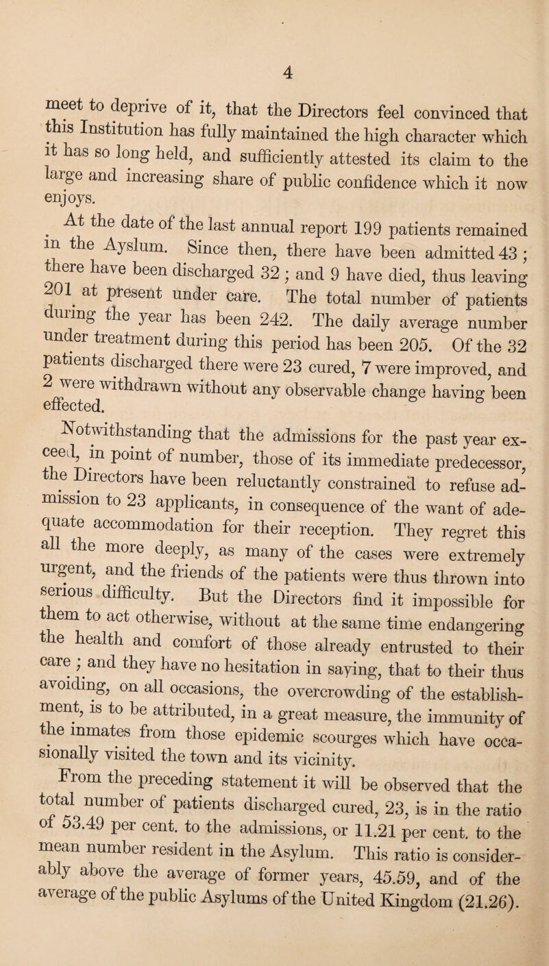 meet to depiive of it, that the Directors feel convinced that this Institution has fully maintained the high character which it has so long held, and sufficiently attested its claim to the laige and increasing share of public confidence which it now enjoys. . ^ tlle date ^le last annual report 199 patients remained in the Ayslum. Since then, there have been admitted 43 ; there have been discharged 32; and 9 have died, thus leaving 01. al Present under care. The total number of patients c ui mg the year has been 242. The daily average number under treatment during this period has been 205. Of the 32 patients discharged there were 23 cured, 7 were improved, and 2 were withdrawn without any observable change having been effected. Notwithstanding that the admissions for the past year ex¬ ceed, in point of number, those of its immediate predecessor, the Directors have been reluctantly constrained to refuse ad¬ mission to 23 applicants, in consequence of the want of ade¬ quate accommodation for their reception. They regret this all the more deeply, as many of the cases were extremely urgent, and the friends of the patients were thus thrown into serious difficulty. But the Directors find it impossible for them to act otherwise, without at the same time endangering the health and comfort of those already entrusted to their care ; and they have no hesitation in saying, that to their thus avoiding, on all occasions, the overcrowding of the establish¬ ment, is to be attributed, in a great measure, the immunity of . lnmates from those epidemic scourges which have occa¬ sionally visited the town and its vicinity. Prom the preceding statement it will be observed that the total^ number of patients discharged cured, 23, is in the ratio of 53.49 per cent, to the admissions, or 11.21 per cent, to the mean number resident in the Asylum. This ratio is consider¬ ably above the average of former years, 45.59, and of the ai erage of the public Asylums of the United Kingdom (21.26).