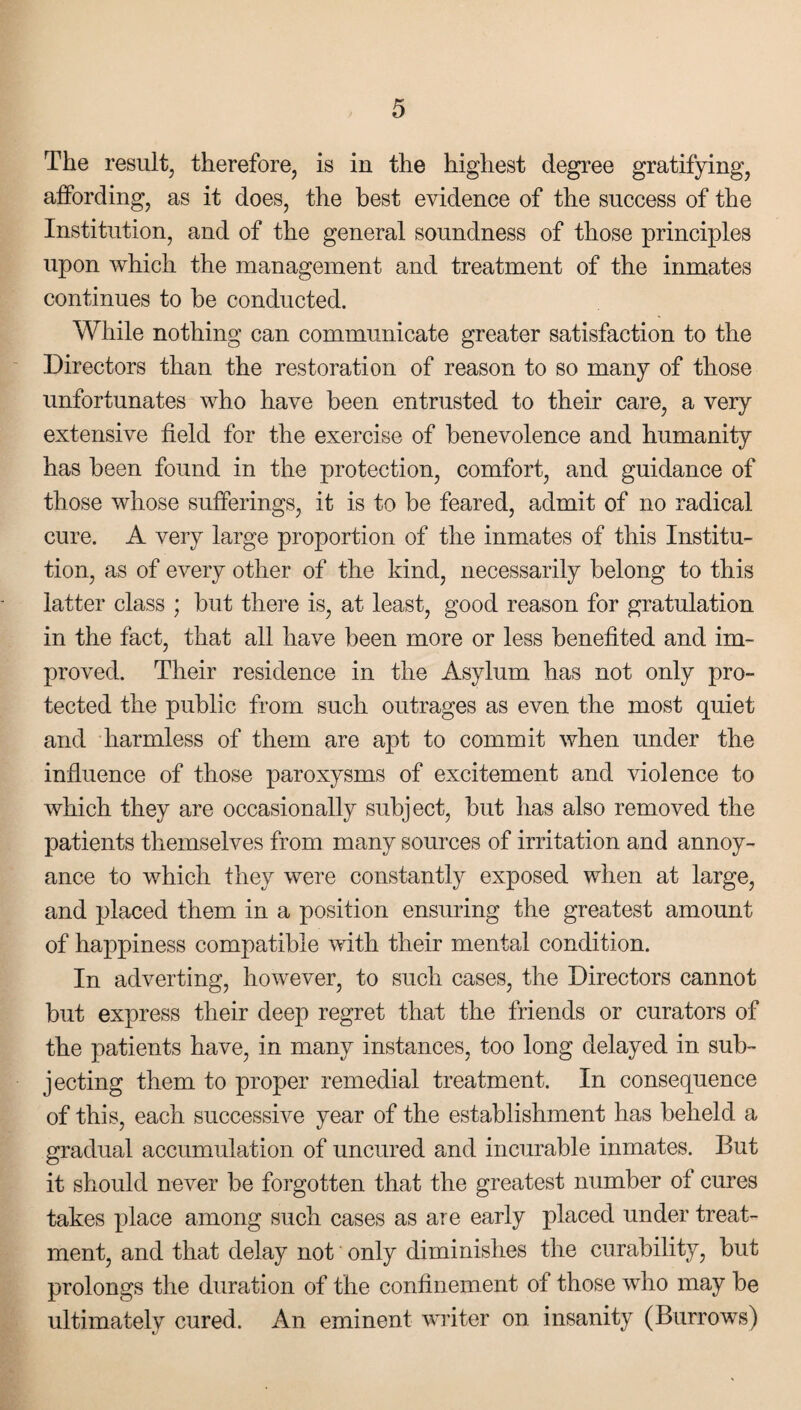 The result, therefore, is in the highest degree gratifying, affording, as it does, the best evidence of the success of the Institution, and of the general soundness of those principles upon which the management and treatment of the inmates continues to be conducted. While nothing can communicate greater satisfaction to the Directors than the restoration of reason to so many of those unfortunates who have been entrusted to their care, a very extensive field for the exercise of benevolence and humanity has been found in the protection, comfort, and guidance of those whose sufferings, it is to be feared, admit of no radical cure. A very large proportion of the inmates of this Institu¬ tion, as of every other of the kind, necessarily belong to this latter class ; but there is, at least, good reason for gratulation in the fact, that all have been more or less benefited and im¬ proved. Their residence in the Asylum has not only pro¬ tected the public from such outrages as even the most quiet and harmless of them are apt to commit when under the influence of those paroxysms of excitement and violence to which they are occasionally subject, but has also removed the patients themselves from many sources of irritation and annoy¬ ance to which they were constantly exposed when at large, and placed them in a position ensuring the greatest amount of happiness compatible with their mental condition. In adverting, however, to such cases, the Directors cannot but express their deep regret that the friends or curators of the patients have, in many instances, too long delayed in sub¬ jecting them to proper remedial treatment. In consequence of this, each successive year of the establishment has beheld a gradual accumulation of uncured and incurable inmates. But it should never be forgotten that the greatest number of cures takes place among such cases as are early placed under treat¬ ment, and that delay not only diminishes the curability, but prolongs the duration of the confinement of those who may be ultimately cured. An eminent writer on insanity (Burrows)