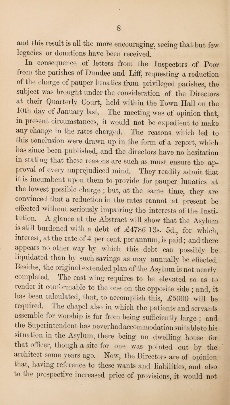 and this result is all the more encouraging, seeing that but few legacies or donations have been received. In consequence of letters from the Inspectors of Poor from the parishes of Dundee and Liff, requesting a reduction of the charge ot pauper lunatics from privileged parishes, the subject was brought under the consideration of the Directors at their Quarterly Court, held within the Town Hall on the 10th day of January last. The meeting was of opinion that, in present circumstances, it would not be expedient to make any change in the rates charged. The reasons which led to this conclusion were drawn up in the form of a report, which has since been published, and the directors have no hesitation in stating that these reasons are such as must ensure the ap¬ proval of every unprejudiced mind. They readily admit that it is incumbent upon them to provide for pauper lunatics at the lowest possible charge ; but, at the same time, they are convinced that a reduction in the rates cannot at present be effected without seriously impairing the interests of the Insti¬ tution. A glance at the Abstract will show that the Asylum is still burdened with a debt of ,£4786 13s. 5d., for which, interest, at the rate of 4 per cent, per annum, is paid * and there appears no other way by which this debt can possibly be liquidated than by such savings as may annually be effected. Besides, tne original extended plan of the Asylum is not nearly completed. The east wing requires to be elevated so as to render it conformable to the one on the opposite side ; and, it has been calculated, that, to accomplish this, £5000 wall be required. The chapel also in which the patients and servants assemble for worship is far from being sufficiently large ; and the Superintendent has never had accommodation suitable to his situation in tne Asylum, there being no dwelling house for that officer, though a site for one was pointed out by the architect some years ago. How, the Directors are of opinion that, having reference to these wants and liabilities, and also to t lie prospective increased price of provisions, it would not