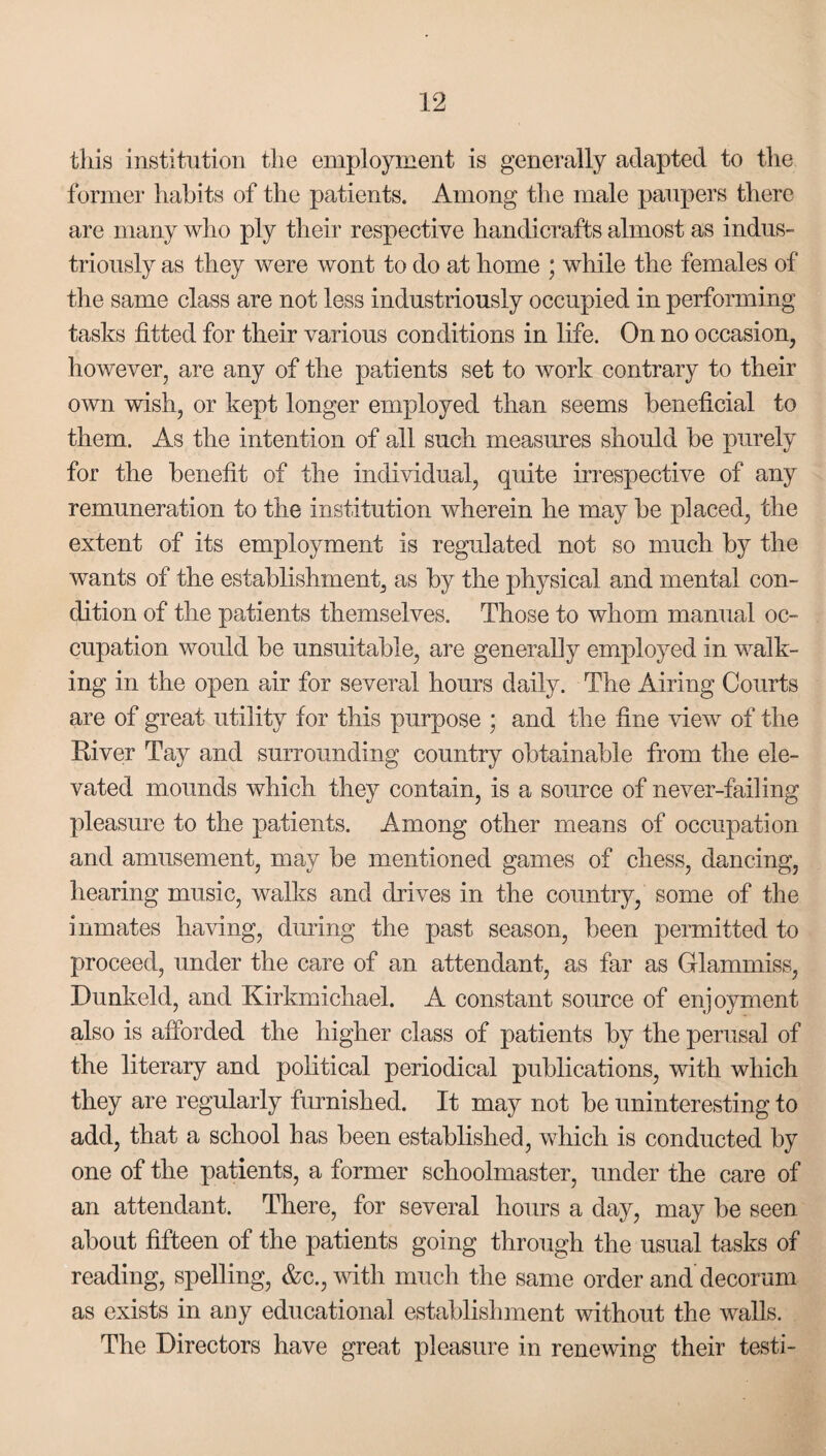 this institution the employment is generally adapted to the former habits of the patients. Among the male paupers there are many who ply their respective handicrafts almost as indus¬ triously as they were wont to do at home ; while the females of the same class are not less industriously occupied in performing tasks fitted for their various conditions in life. On no occasion, however, are any of the patients set to work contrary to their own wish, or kept longer employed than seems beneficial to them. As the intention of all such measures should be purely for the benefit of the individual, quite irrespective of any remuneration to the institution wherein he may be placed, the extent of its employment is regulated not so much by the wants of the establishment, as by the physical and mental con¬ dition of the patients themselves. Those to whom manual oc¬ cupation would be unsuitable, are generally employed in walk¬ ing in the open air for several hours daily. The Airing Courts are of great utility for this purpose ; and the fine view of the River Tay and surrounding country obtainable from the ele¬ vated mounds which they contain, is a source of never-failing pleasure to the patients. Among other means of occupation and amusement, may be mentioned games of chess, dancing, hearing music, walks and drives in the country, some of the inmates having, during the past season, been permitted to proceed, under the care of an attendant, as far as Glammiss, Dunkeld, and Kirkmichael. A constant source of enjoyment also is afforded the higher class of patients by the perusal of the literary and political periodical publications, with which they are regularly furnished. It may not be uninteresting to add, that a school has been established, which is conducted by one of the patients, a former schoolmaster, under the care of an attendant. There, for several hours a day, may be seen about fifteen of the patients going through the usual tasks of reading, spelling, &c., with much the same order and decorum as exists in any educational establishment without the walls. The Directors have great pleasure in renewing their testi-