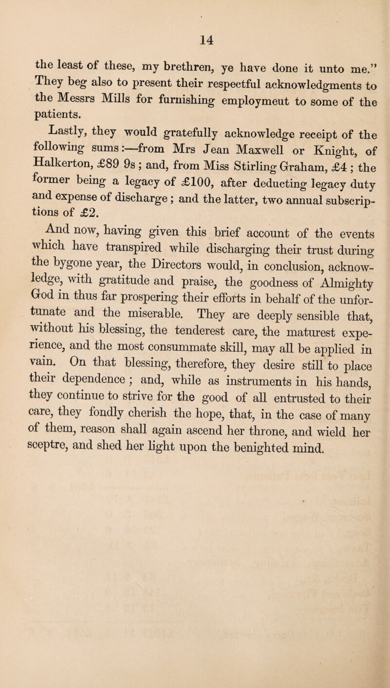 the least of these, my brethren, ye have done it unto me.” They beg also to present their respectful acknowledgments to the Messrs Mills for furnishing employment to some of the patients. Lastly, they would gratefully acknowledge receipt of the following sums:—from Mrs Jean Maxwell or Knight, of Halkerton, £89 9s ; and, from Miss Stirling Graham, £4 ; the former being a legacy of £100, after deducting legacy duty and expense of discharge ; and the latter, two annual subscrip¬ tions of £2. And now, having given this brief account of the events which have transpired while discharging their trust during the bygone year, the Directors would, in conclusion, acknow¬ ledge, with gratitude and praise, the goodness of Almighty God in thus far prospering their efforts in behalf of the unfor¬ tunate and the miserable. They are deeply sensible that, without his blessing, the tenderest care, the maturest expe¬ rience, and the most consummate skill, may all be applied in vain. On that blessing, therefore, they desire still to place their dependence; and, while as instruments in his hands, they continue to strive for the good of all entrusted to their care, they fondly cherish the hope, that, in the case of many of them, reason shall again ascend her throne, and wield her sceptre, and shed her light upon the benighted mind.