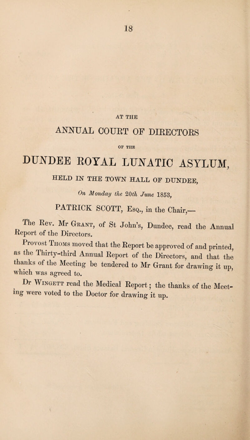 AT THE ANNUAL COURT OF DIRECTORS OF THE DUNDEE ROYAL LUNATIC ASYLUM, HELD IN THE TOWN HALL OF DUNDEE, On Monday the 2Oth Jwne 1853, PATRICK SCOTT, Esq., in the Chair,— The Rev. Mr Grant, of St John’s, Dundee, read the Annual Report of the Directors. Provost Thoms moved that the Report be approved of and printed, as the Thirty-third Annual Report of the Directors, and that the thanks of the Meeting be tendered to Mr Grant for drawing it up, which was agreed to. Dr Wingett read the Medical Report; the thanks of the Meet¬ ing were voted to the Doctor for drawing it up.