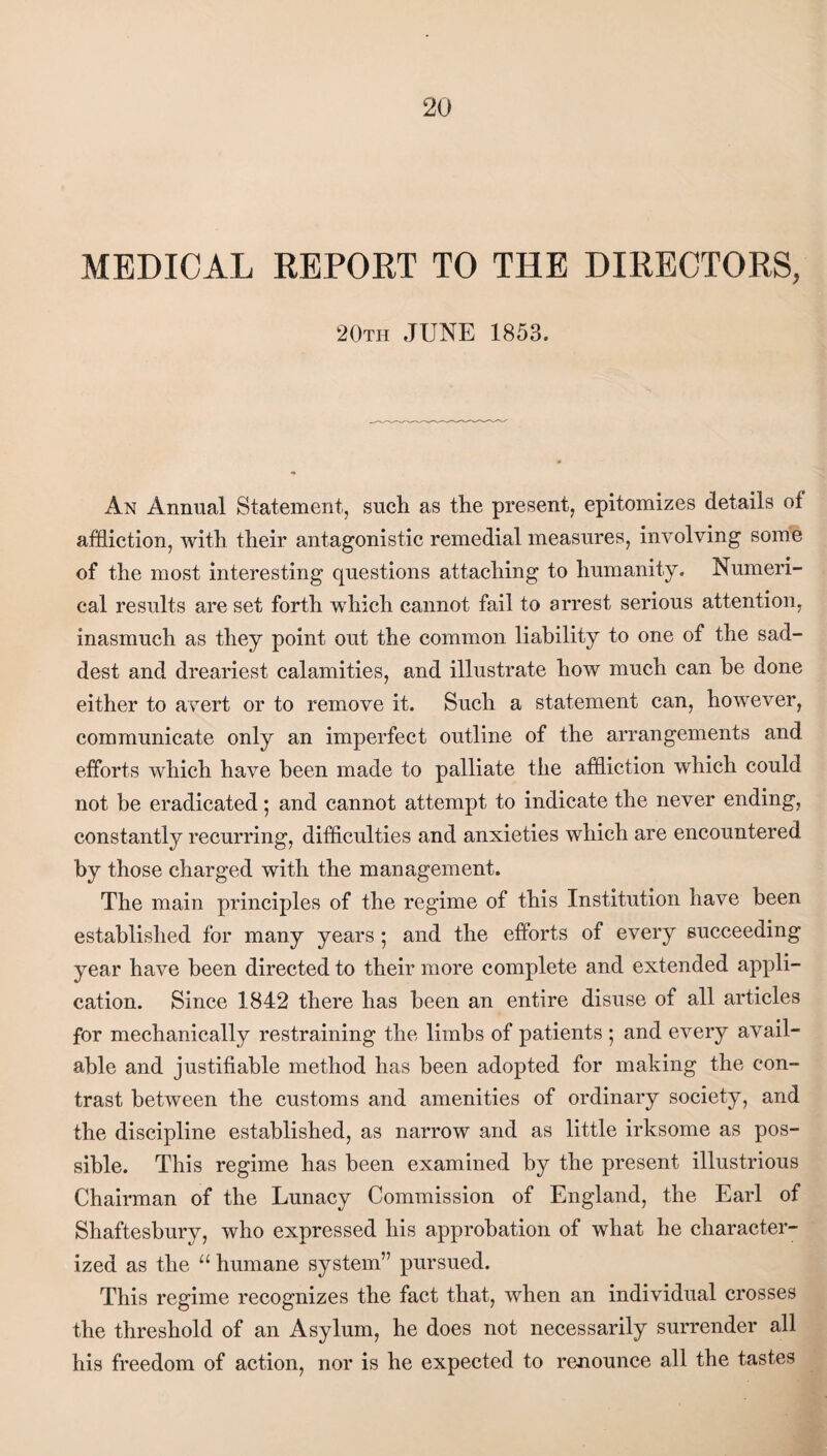 MEDICAL REPORT TO THE DIRECTORS, 20th JUNE 1853. An Annual Statement, such as the present, epitomizes details of affliction, with their antagonistic remedial measures, involving some of the most interesting questions attaching to humanity. Numeri¬ cal results are set forth which cannot fail to arrest serious attention, inasmuch as they point out the common liability to one of the sad¬ dest and dreariest calamities, and illustrate how much can he done either to avert or to remove it. Such a statement can, however, communicate only an imperfect outline of the arrangements and efforts which have been made to palliate the affliction which could not be eradicated; and cannot attempt to indicate the never ending, constantly recurring, difficulties and anxieties which are encountered by those charged with the management. The main principles of the regime of this Institution have been established for many years; and the efforts of every succeeding year have been directed to their more complete and extended appli¬ cation. Since 1842 there has been an entire disuse of all articles for mechanically restraining the limbs of patients ; and every avail¬ able and justifiable method has been adopted for making the con¬ trast between the customs and amenities of ordinary society, and the discipline established, as narrow and as little irksome as pos¬ sible. This regime has been examined by the present illustrious Chairman of the Lunacy Commission of England, the Earl of Shaftesbury, who expressed his approbation of what he character¬ ized as the “ humane system” pursued. This regime recognizes the fact that, when an individual crosses the threshold of an Asylum, he does not necessarily surrender all his freedom of action, nor is he expected to renounce all the tastes