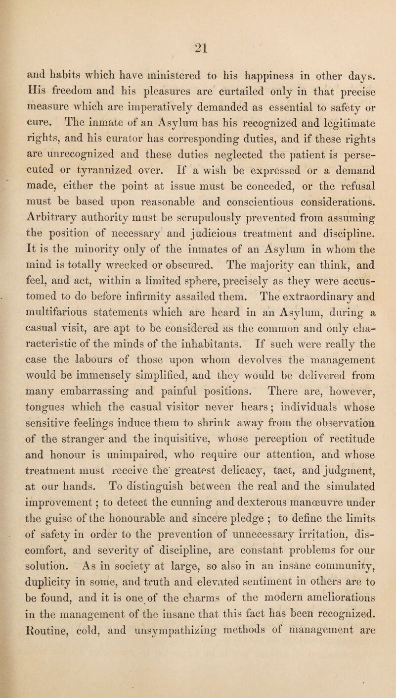 and habits which have ministered to his happiness in other days. His freedom and his pleasures are curtailed only in that precise measure which are imperatively demanded as essential to safety or cure. The inmate of an Asylum has his recognized and legitimate rights, and his curator has corresponding duties, and if these rights are unrecognized and these duties neglected the patient is perse¬ cuted or tyrannized over. If a wish be expressed or a demand made, either the point at issue must be conceded, or the refusal must be based upon reasonable and conscientious considerations. Arbitrary authority must be scrupulously prevented from assuming the position of necessary and judicious treatment and discipline. It is the minority only of the inmates of an Asylum in whom the mind is totally wrecked or obscured. The majority can think, and feel, and act, within a limited sphere, precisely as they were accus¬ tomed to do before infirmity assailed them. The extraordinary and multifarious statements which are heard in an Asylum, during a casual visit, are apt to be considered as the common and only cha¬ racteristic of the minds of the inhabitants. If such were really the case the labours of those upon whom devolves the management would be immensely simplified, and they would be delivered from many embarrassing and painful positions. There are, however, tongues which the casual visitor never hears; individuals whose sensitive feelings induce them to shrink away from the observation of the stranger and the inquisitive, whose perception of rectitude and honour is unimpaired, who require our attention, and whose treatment must receive the' greatest delicacy, tact, and judgment, at our hands. To distinguish between the real and the simulated improvement; to detect the cunning and dexterous manoeuvre under the guise of the honourable and sincere pledge ; to define the limits of safety in order to the prevention of unnecessary irritation, dis¬ comfort, and severity of discipline, are constant problems for our solution. As in society at large, so also in an insane community, duplicity in some, and truth and elevated sentiment in others are to be found, and it is one of the charms of the modern ameliorations in the management of the insane that this fact has been recognized. Routine, cold, and unsympathizing methods of management are