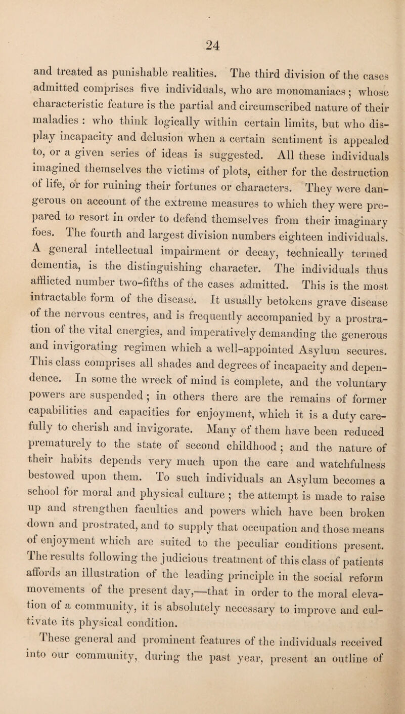 and. treated as punishable realities. Tlie third division of the cases admitted comprises five individuals, who are monomaniacs; whose chai acteristic feature is the partial and circumscribed nature of their maladies : who think logically within certain limits, but who dis¬ play incapacity and delusion when a certain sentiment is appealed to, or a given series of ideas is suggested. All these individuals imagined themselves the victims of plots, either for the destruction of life, or for ruining their fortunes or characters. They were dan- geious on account of the extreme measures to which they were pre¬ pared to resort in order to defend themselves from their imaginary foes. I he fourth and largest division numbers eighteen individuals. A general intellectual impairment or decay, technically termed dementia, is the distinguishing character. The individuals thus afflicted number two-fifths of the cases admitted. This is the most inti actable form of the disease. It usually betokens grave disease of the nervous centres, and is frequently accompanied by a prostra¬ tion of the vital energies, and imperatively demanding the generous and invigorating regimen which a well-appointed Asylum secures. This class comprises all shades and degrees of incapacity and depen¬ dence. In some the wreck of mind is complete, and the voluntary powers are suspended ; in others there are the remains of former capabilities and capacities for enjoyment, which it is a duty care¬ fully to cherish and invigorate. Many of them have been reduced prematurely to the state of second childhood ; and the nature of their habits depends very much upon the care and watchfulness bestowed upon them. To such individuals an Asylum becomes a school for moral and physical culture ; the attempt is made to raise up and strengthen faculties and powers which have been broken down and prostrated, and to supply that occupation and those means of enjoyment which are suited to the peculiar conditions present. The results following the judicious treatment of this class of patients affords an illustration of the leading principle in the social reform movements of the present day,—that in order to the moral eleva¬ tion of a community, it is absolutely necessary to improve and cul¬ tivate its physical condition. 1 hese general and prominent features of the individuals received into our community, during the past year, present an outline of