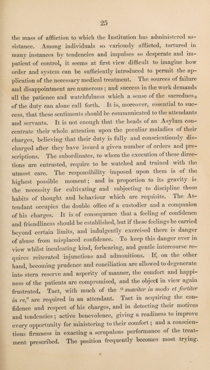 the mass of affliction to which the Institution has administered as¬ sistance. Among individuals so variously afflicted, tortured in many instances by tendencies and impulses so desperate and im¬ patient of control, it seems at first view difficult to imagine how order and system can be sufficiently introduced to permit the ap¬ plication of the necessary medical treatment. The sources of failure and disappointment are numerous ; and success in the work demands all the patience and watchfulness which a sense of the sacredness of the duty can alone call forth. It is, moreover, essential to suc¬ cess, that these sentiments should be communicated to the attendants and servants. It is not enough that the heads of an Asj/ lum con¬ centrate their whole attention upon the peculiar maladies of their charges, believing that their duty is fully and conscientiously dis¬ charged after they have issued a given number of orders and pre¬ scriptions, The subordinates, to whom the execution of these direc¬ tions are entrusted, require to be watched and trained with the utmost care. The responsibility imposed upon them is of the highest possible moment; and in proportion to its gravity is the necessity for cultivating and subjecting to discipline those habits of thought and behaviour which are requisite. The At¬ tendant occupies the double office of a custodier and a companion of his charges. It is of consequence that a feeling of confidence and friendliness should be established, but if these feelings be carried beyond certain limits, and indulgently exercised there is danger of abuse from misplaced confidence. To keep this danger ever in view whilst inculcating kind, forbearing, and gentle intercourse re¬ quires reiterated injunctions and admonitions. If, on the other hand, becoming prudence and conciliation are allowed to degenerate into stern reserve and asperity of manner, the comfort and happi¬ ness of the patients are compromised, and the object in view again frustrated. Tact, with much of the “ suaviter in modo et fortiter in re,” are required in an attendant. Tact in acquiring the con¬ fidence and respect of his charges, and in detecting their motives and tendencies ; active benevolence, giving a readiness to improve every opportunity for ministering to their comfort; and a conscien¬ tious firmness in exacting a scrupulous performance of the tieat- ment prescribed. The position frequently becomes most trying.